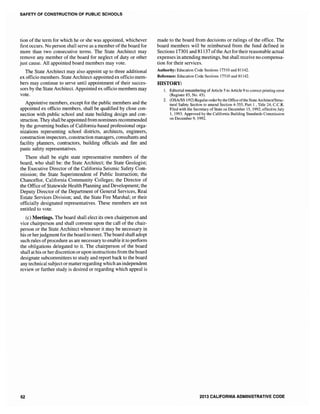 SAFETY OF CONSTRUCTION OF PUBLIC SCHOOLS
tion of the term for which he or she was appointed, whichever
first occurs. No person shall serve as a member of the board for
more than two consecutive terms. The State Architect may
remove any member of the board for neglect of duty or other
just cause. All appointed board members may vote.
The State Architect may also appoint up to three additional
ex officio members. State Architect-appointed ex officio mem-
bers may continue to serve until appointment of their succes-
sors by the State Architect. Appointed ex officio members may
vote.
Appointive members, except for the public members and the
appointed ex officio members, shall be qualified by close con-
nection with public school and state building design and con-
struction. They shall be appointed from nominees recommended
by the governing bodies of California-based professional orga-
nizations representing school districts, architects, engineers,
construction inspectors, construction managers, consultants and
facility planners, contractors, building officials and fire and
panic safety representatives.
There shall be eight state representative members of the
board, who shall be: the State Architect; the State Geologist;
the Executive Director of the California Seismic Safety Com-
mission; the State Superintendent of Public Instruction; the
Chancellor, California Community Colleges; the Director of
the Office ofStatewide Health Planning and Development; the
Deputy Director of the Department of General Services, Real
Estate Services Division; and, the State Fire Marshal; or their
officially designated representatives. These members are not
entitled to vote.
(c) Meetings. The board shall elect its own chairperson and
vice chairperson and shall convene upon the call of the chair-
person or the State Architect whenever it may be necessary in
his or herjudgmentfor the board to meet. The board shall adopt
such rules ofprocedure as are necessary to enable it to perform
the obligations delegated to it. The chairperson of the board
shall at his or her discretion or upon instructions from the board
designate subcommittees to study and report back to the board
any technical subject or matterregarding which an independent
review or further study is desired or regarding which appeal is
62
made to the board from decisions or rulings of the office. The
board members will be reimbursed from the fund defined in
Sections 17301 and 81137 ofthe Act for theirreasonable actual
expenses in attending meetings, but shall receive no compensa-
tion for their services.
Authority: Education Code Sections 17310 and 81142.
Reference: Education Code Sections 17310 and 81] 42.
HISTORY:
1. Editorial renumbering of Article 5 to Article 9 to correct printing error
(Register 83, No. 45).
2. (OSAISS 1192) Regular orderby the Office ofthe State Architect/Struc-
tural Safety Section to amend Section 4-355, Part 1 , Title 24, c.c.R.
Filed with the Secretary of State on December 15, 1992; effective July
1, 1993. Approved by the California Building Standards Commission
on December 9, 1992.
2013 CALIFORNIA ADMINISTRATIVE CODE
 