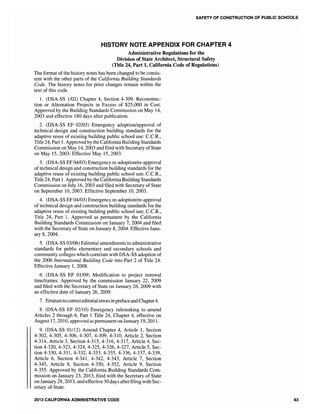 SAFETY OF CONSTRUCTION OF PUBLIC SCHOOLS
HISTORY NOTE APPENDIX FOR CHAPTER 4
Administrative Regulations for the
Division of State Architect, Structural Safety
(Title 24, Part 1, California Code of Regulations)
The format of the history notes has been changed to be consis-
tent with the other parts of the California Building Standards
Code. The history notes for prior changes remain within the
text of this code.
1. (DSA-SS 1102) Chapter 4, Section 4-309. Reconstruc-
tion or Alternation Projects in Excess of $25,000 in Cost.
Approved by the Building Standards Commission on May 14,
2003 and effective 180 days after publication.
2. (DSA-SS EF 02/03) Emergency adoption/approval of
technical design and construction building standards for the
adaptive reuse of existing building public school use: C.C.R.,
Title 24, Part 1. Approved by the CaliforniaBuilding Standards
Commission on May 14, 2003 and filed with Secretary ofState
on May 15,2003. Effective May 15,2003.
3. (DSA-SS EF 04/03) Emergency re-adoption/re-approval
of technical design and construction building standards for the
adaptive reuse of existing building public school use; C.C.R.,
Title 24, Part 1. Approved by the CaliforniaBuilding Standards
Commission on July 16, 2003 and filed with Secretary of State
on September 10,2003. Effective September 10, 2003.
4. (DSA-SS EF 04/03) Emergency re-adoption/re-approval
of technical design and construction building standards for the
adaptive reuse of existing building public school use; C.C.R.,
Title 24, Part 1. Approved as permanent by the California
Building Standards Commission on January 7, 2004 and filed
with the Secretary of State on January 8, 2004. Effective Janu-
ary 8, 2004.
5. (DSA-SS 03/06) Editorial amendments to administrative
standards for public elementary and secondary schools and
community colleges which correlate with DSA-SS adoption of
the 2006 International Building Code into Part 2 of Title 24.
Effective January 1,2008.
6. (DSA-SS EF 01109) Modification to project renewal
timeframes. Approved by the commission January 22, 2009
and filed with the Secretary of State on January 26, 2009 with
an effective date of January 26,2009.
7. Erratumto correcteditorialerrors inprefaceandChapter4.
8. (DSA-SS EF 02110) Emergency rulemaking to amend
Articles 2 through 6, Part 1 Title 24, Chapter 4, effective on
August 17, 2010, approved as permanent on January 19,2011.
9. (DSA-SS 01112) Amend Chapter 4, Article 1, Section
4-302,4-305,4-306,4-307,4-309,4-310, Article 2, Section
4-314, Article 3, Section 4-315,4-316,4-317, Article 4, Sec-
tion 4-320,4-323,4-324,4-325,4-326,4-327, Article 5, Sec-
tion 4-330,4-331,4-332, 4-333,4-335, 4-336, 4-337, 4-339,
Article 6, Section 4-341, 4-342, 4-343, Article 7, Section
4-345, Article 8, Section 4-350, 4-352, Article 9, Section
4-355. Approved by the California Building Standards Com-
mission on January 23, 2013, filed with the Secretary of State
on January 28, 2013, and effective 30days after filing with Sec-
retary of State.
2013 CALIFORNIA ADMINISTRATIVE CODE 63
 