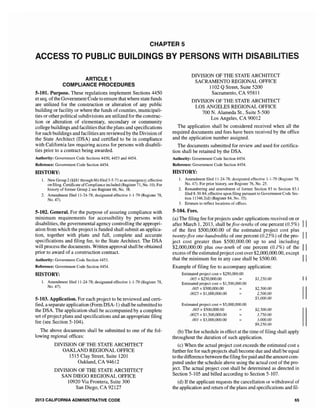 CHAPTER 5
ACCESS TO PUBLIC BUILDINGS BY PERSONS WITH DISABI ES
ARTICLE 1
COMPLIANCE PROCEDURES
5..101. Purpose. These regulations implement Sections 4450
et seq. ofthe Government Code to ensure that where state funds
are utilized for the construction or alteration of any public
building or facility or where the funds of counties, municipali-
ties or other political subdivisions are utilized for the construc-
tion or alteration of elementary, secondary or community
college buildings and facilities that the plans and specifications
for such buildings and facilities are reviewed by the Division of
the State Architect (DSA) and certified to be in compliance
with California law requiring access for persons with disabili-
ties prior to a contract being awarded.
Authority: Government Code Sections 4450, 4453 and 4454.
Reference: Government Code Section 4454.
HISTORY:
1. New Group 2 (§§81 through 86) filed 3-5-71 as an emergency; effective
on filing. Certificate ofCompliance included (Register 71, No. 10). For
history of former Group 2 see Register 66, No. 38.
2. Amendment filed 11-24-78; designated effective 1-1-79 (Register 78,
No. 47).
5-102. General. For the purpose of assuring compliance with
minimum requirements for accessibility by persons with
disabilities, the governmental agency controlJing the appropri-
ation from which the project is funded shall submit an applica-
tion, together with plans and full, complete and accurate
specifications and filing fee, to the State Architect. The DSA
will process the documents. Written approval shall be obtained
prior to award of a construction contract.
Authority: Government Code Section 4453.
Reference: Government Code Section 4454.
HISTORY:
L Amendment filed 11-24-78; designated effective 1-1-79 (Register 78,
No. 47).
5-103. Application. For each project to be reviewed and certi-
fied, a separate application (Form DSA-1) shall be submitted to
the DSA. The application shall be accompanied by a complete
set ofproject plans and specifications and an appropriate filing
fee (see Section 5-104).
The above documents shall be submitted to one of the fol-
lowing regional offices:
DIVISION OF THE STATE ARCHITECT
OAKLAND REGIONAL OFFICE
1515 Clay Street, Suite 1201
Oakland, CA 94612
DIVISION OF THE STATE ARCHITECT
SAN DIEGO REGIONAL OFFICE
10920 Via Frontera, Suite 300
San Diego, CA 92127
2013 CALIFORNIA ADMINISTRATIVE CODE
DIVISION OF THE STATE ARCHITECT
SACRAMENTO REGIONAL OFFICE
1] 02 QStreet, Suite 5200
Sacramento, CA 95811
DIVISION OF THE STATE ARCHITECT
LOS ANGELES REGIONAL OFFICE
700 N. Alameda St., Suite 5-500
Los Angeles, CA 90012
The application shall be considered received when all the
required documents and fees have been received by the office
and the application number assigned.
The documents submitted for review and used for certifica-
tion shall be retained by the DSA,
Authority: Government Code Section 4454.
Reference: Government Code Section 4454.
HISTORY:
1. Amendment filed Il-24-78; designated effective 1-1-79 (Register 78,
No. 47). For prior history, see Register 76, No. 25.
2. Renumbering and amendment of former Section 83 to Section 83.1
filed 8-30-84; effective upon filing pursuant to Government Code Sec-
tion 11346.2(d) (Register 84, No. 35).
3. Erratum to reflect locations of offices.
5-104. Fees.
(a) The filing fee for projects under applications received on or
after March 1,2013, shall befive-tenths of one percent (0,5%) II
of the first $500,000,00 of the estimated project cost plus
twenty-five one-hundredths of one percent (0.25%) of the pro- II
ject cost greater than $500,000.00 up to and including
$2,000,000.00 plus one-tenth of one percent (0.1%) of the II
excess ofthe estimated project cost over $2,000,000.00, except
that the minimum fee in any case shall be $500.00. II
Example of filing fee to accompany application:
Estimated project cost =$250,000.00
.005 x $250,000.00
Estimated project cost =::; $1,500,000.00
.005 x $500,000.00
.0025 x $1,000,000.00
Estimated project cost $5,000,000.00
.005 x $500,000.00
.0025 x $1,500,000.00
.001 x $3,000,000.00
$1,250.00
$2,500.00
2,500.00
$5,000.00
$2,500.00
3,750.00
3,000.00
$9.250.00
(b) The fee schedule in effect at the time offiling shall apply
throughout the duration of such application.
(c) When the actual project cost exceeds the estimated cost a
further fee for such projects shall become due and shall be equal
to the difference between the filing fee paid and the amount com-
puted under the schedule above using the actual cost of the pro-
ject. The actual project cost shall be detennined as directed in
Section 5-105 and billed according to Section 5-107.
(d) If the applicant requests the cancellation or withdrawal of
the application and return of the plans and specifications and fil-
65
II
II
 