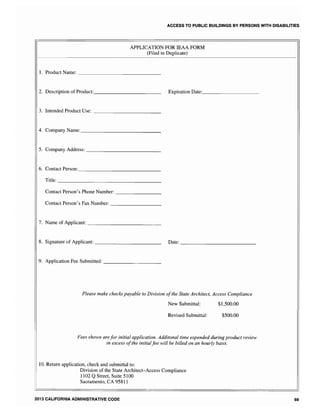 ACCESS TO PUBLIC BUILDINGS BY PERSONS WITH DISABILITIES
APPLICATION FOR IEAA FORM
(Filed in Duplicate)
1. Product Name: ______________
2. Description of Product:___________ Expiration
3. Intended Product Use: ___________
4. Company Name: ______________
5. Company Address: _____________
6. Contact
Title: _________________
Contact Person's Phone Number: ________
Contact Person's Fax Number: _________
7. Name of Applicant: ____________
8. Signature of Applicant: ___________ Date: _____________
9. Application Fee Submitted: __________
Please make checks payable to Division ofthe State Architect, Access Compliance
New Submittal:
Revised Submittal:
$1,500.00
$500.00
Fees shown arefor initial application. Additonal time expended during product review
in excess ofthe initialfee will be billed on an hourly basis.
10. Return application, check and submittal to:
Division of the State Architect-Access Compliance
1102 QStreet, Suite 5100
Sacramento, CA 95811
2013 CALIFORNIA ADMINISTRATIVE CODE 69
 