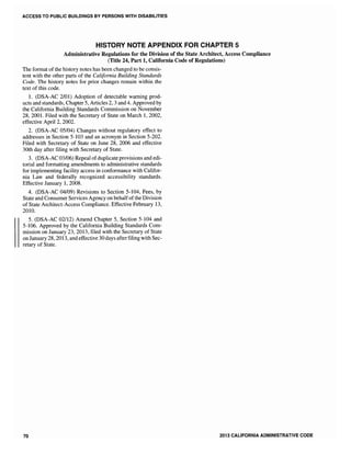 ACCESS TO PUBLIC BUILDINGS BY PERSONS WITH DISABILITIES
HISTORY NOTE APPENDIX FOR CHAPTER 5
Administrative Regulations for the Division of the State Architect, Access Compliance
(Title 24, Part 1, California Code of Regulations)
The format of the history notes has been changed to be consis-
tent with the other parts of the California Building Standards
Code. The history notes for prior changes remain within the
text of this code.
l. (DSA-AC 2/01) Adoption of detectable warning prod-
ucts and standards, Chapter 5, Articles 2, 3 and 4. Approved by
the California Building Standards Commission on November
28,2001. Filed with the Secretary of State on March 1,2002,
effective April 2, 2002.
2. (DSA-AC 05/04) Changes without regulatory effect to
addresses in Section 5-103 and an acronym in Section 5-202.
Filed with Secretary of State on June 28, 2006 and effective
30th day after filing with Secretary of State.
3. (DSA-AC 03/06) Repeal ofduplicate provisions and edi-
torial and formatting amendments to administrative standards
for implementing facility access in conformance with Califor-
nia Law and federally recognized accessibility standards.
Effective January 1,2008.
4. (DSA-AC 04/09) Revisions to Section 5-104, Fees, by
State and Consumer Services Agency on behalfofthe Division
of State Architect-Access Compliance. Effective February 13,
2010.
5. (DSA-AC 02112) Amend Chapter 5, Section 5-104 and
5-106. Approved by the California Building Standards Com-
mission on January 2013, filed with the Secretary of State
on January 28, 2013, and effective 30 days afterfiling with Sec-
retary of State.
70 2013 CALIFORNIA ADMINISTRATIVE CODE
 