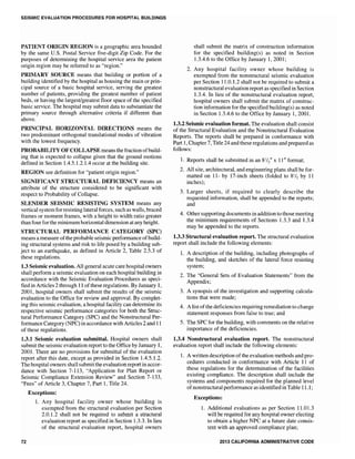 SEISMIC EVALUATION PROCEDURES FOR HOSPITAL BUILDINGS
PATIENT ORIGIN REGION is a geographic area bounded
by the same U.S. Postal Service five-digit Zip Code. For the
purposes of determining the hospital service area the patient
origin region may be referred to as "region."
PRIMARY SOURCE means that building or portion of a
building identified by the hospital as housing the main or prin-
cipal source of a basic hospital service, serving the greatest
number of patients, providing the greatest number of patient
beds, or having the largest/greatest floor space of the specified
basic service. The hospital may submit data to substantiate the
primary source through alternative criteria if different than
above.
PRINCIPAL HORIZONTAL DIRECTIONS means the
two predominant orthogonal translational modes of vibration
with the lowest frequency.
PROBABILITY OF COLLAPSE means the fraction ofbuild-
ing that is expected to collapse given that the ground motions
defined in Section 1.4.5.1.2.1.4 occur at the building site.
REGION see definition for "patient origin region."
SIGNIFICANT STRUCTURAL DEFICIENCY means an
attribute of the structure considered to be significant with
respect to Probability of Collapse.
SLENDER SEISMIC RESISTING SYSTEM means any
vertical systemfor resisting lateral forces, such as walls, braced
frames or moment frames, with a height to width ratio greater
than four for the minimum horizontal dimension at any height.
STRUCTURAL PERFORMANCE CATEGORY (SPC)
means a measure ofthe probable seismic performance ofbuild-
ing structural systems and risk to life posed by a building sub-
ject to an earthquake, as defined in Article 2, Table 2.5.3 of
these regulations.
1.3 Seismic evaluation. All general acute care hospital owners
shall perform a seismic evaluation on each hospital building in
accordance with the Seismic Evaluation Procedures as speci-
fied in Articles 2 through 11 ofthese regulations. By January 1,
2001, hospital owners shall submit the results of the seismic
evaluation to the Office for review and approval. By complet-
ing this seismic evaluation, a hospital facility can determine its
respective seismic performance categories for both the Struc-
tural Performance Category (SPC) and the Nonstructural Per-
formance Category (NPC) in accordance with Articles 2 and 11
of these regulations.
1.3.1 Seismic evaluation submittal. Hospital owners shall
submit the seismic evaluation report to the Office by January 1,
2001. There are no provisions for submittal of the evaluation
report after this date, except as provided in Section 1.4.5.1.2.
The hospital owners shall submit the evaluationreport in accor-
dance with Section 7-113, "Application for Plan Report or
Seismic Compliance Extension Review" and Section 7-133,
"Fees" of Article 3, Chapter 7, Part 1, Title 24.
72
Exceptions:
1. Any hospital facility owner whose building is
exempted from the structural evaluation per Section
2.0.1.2 shall not be required to submit a structural
evaluation report as specified in Section 1.3.3. In lieu
of the structural evaluation report, hospital owners
shall submit the matrix of construction information
for the specified building(s) as noted in Section
1.3.4.6 to the Office by January 1,2001;
2. Any hospital facility owner whose building is
exempted from the nonstructural seismic evaluation
per Section 11.0.1.2 shall not be required to submit a
nonstructural evaluation report as specified in Section
1.3.4. In lieu of the nonstructural evaluation report,
hospital owners shall submit the matrix of construc-
tion information for the specified building(s) as noted
in Section 1.3.4.6 to the Office by January 1,2001.
1.3.2 Seismic evaluation format. The evaluation shall consist
of the Structural Evaluation and the Nonstructural Evaluation
Reports. The reports shall be prepared in conformance with
Part 1, Chapter 7, Title 24 and these regulations and prepared as
follows:
1. Reports shall be submitted in an 8lIt x 11" format;
2. All site, architectural, and engineering plans shall be for-
matted on 11- by 17-inch sheets (folded to 81/2 by 11
inches);
3. Larger sheets, if required to clearly describe the
requested information, shall be appended to the reports;
and
4. Other supporting documents in addition to those meeting
the minimum requirements of Sections 1.3.3 and 1.3.4
may be appended to the reports.
1.3.3 Structural evaluation report. The structural evaluation
report shall include the following elements:
1. A description of the building, including photographs of
the building, and sketches of the lateral force resisting
system;
2. The "General Sets of Evaluation Statements" from the
Appendix;
3. A synopsis of the investigation and supporting calcula-
tions that were made;
4. A list of the deficiencies requiring remediation to change
statement responses from false to true; and
5. The SPC for the building, with comments on the relative
importance of the deficiencies.
1.3.4 Nonstructural evaluation report. The nonstructural
evaluation report shall include the following elements:
1. A written description of the evaluation methods and pro-
cedures conducted in conformance with Article 11 of
these regulations for the determination of the facilities
existing compliance. The description shall include the
systems and components required for the planned level
ofnonstructural performance as identified in Table 11.1 ;
Exceptions:
1. Additional evaluations as per Section 11.01.3
will be required for any hospital owner electing
to obtain a higher NPC at a future date consis-
tent with an approved compliance plan;
2013 CALIFORNIA ADMINISTRATIVE CODE
 