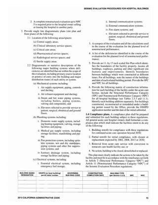 I
2. A complete nonstructural evaluation up to NPC
5 is required prior to the hospital owner selling
or leasing the hospital to another party.
2. Provide single line diagrammatic plans (site plan and
floor plans) of the following:
2.1 Location of the following areas/spaces:
(a) Central supply areas;
(b) Clinical laboratory service spaces;
(c) Critical care areas;
(d) Pharmaceutical service spaces;
(e) Radiological service spaces; and
(f) Sterile supply areas.
2.2 Diagrammatic or narrative descriptions of the
following major building systems where defi-
ciencies are identified that are within the scope of
the evaluation, including primary source location
or point(s) of entry into the building and major
distribution routes of each utility or system.
(a) Mechanical systems including:
i. Air supply equipment, piping, controls
and ducting;
ii. Air exhaust equipment and ducting;
iii. Steam and hot water piping systems,
including boilers, piping systems,
valving and components; and
iv. Elevators selected to provide service to
patient, surgical, obstetrical and ground
floors.
(b) Plumbing systems including:
i. Domestic water supply system, includ-
ing heating equipment, valving, storage
facilities and piping;
ii. Medical gas supply system, including
storage facilities, manifolding and pip-
ing;
iii. Fire protection system, including sprin-
kler systems, wet and dry standpipes,
piping systems and other fire suppres-
sion systems; and
iv. Sanitary drainage system, including
storage facilities and piping.
(c) Electrical systems, including:
BUILDING NAMEI
DESIGNATION
i. Essential electrical system, including
emergency fuel storage;
_~SHPD (or local building) GOVERNING
permit datel number BUILDING CODE
2013 CALIFORNIA ADMINISTRATIVE CODE
SEISMIC EVALUATION PROCEDURES FOR HOSPITAL BUILDINGS
ii. Internal communication systems;
iii. External communication systems;
iv. Fire alann systems; and
v. Elevators selected to provide service to
patient, surgical, obstetrical and ground
floors.
3. A synopsis ofthe evaluation and all the calculations used
in the course of the evaluation for the planned level of
nonstructural perfonnance;
4. A list of the deficiencies identified in the course of the
evaluation for the planned level of nonstructural perfor-
mance;
5. Provide an 11- by 17-inch scaled Site Plan which identi-
fies the boundaries of the facility property, locates all
buildings, roadways, parking and other significant site
features and improvements. Identify boundaries
between buildings which were constructed at different
times. For all buildings, note the names of the buildings
and date ofeach related building permit. Provide the SPC
and NPC for all buildings.
6. Provide the following matrix of construction infonna-
tion for each building of the facility under the acute care
license, include the Structural Perfonnance Category
(SPC) and Nonstructural Perfonnance Category (NPC)
for all hospital buildings (see Tables 2.5.3 and 11.1).
Identify each building addition separately. For buildings
constructed, reconstructed or remodeled under a build-
ing pennit issued by the Office, provide the OSHPD
application number and the date ofthe initial submittal.
1.4 Compliance plans. A compliance plan shall be prepared
and submitted for each building subject to these regulations.
All general acute care hospital owners shall fonnulate a com-
pliance plan which shall indicate the facilities intent to do any
of the following:
1. Building retrofit for compliance with these regulations
for continued acute care operation beyond 2030;
2. Partial retrofit for initial compliance, with closure or
replacement expected by 2002, 2008, 2013 or 2030;
3. Removal from acute care service with conversion to
nonacute care health facility use; or
4. No action, building to beclosed, demolished or replaced.
This plan must clearly indicate the actions to be taken by the
facility and must be in accordance with the timeframes set forth
in Article 2 (Structural Performance Category-"SPC") and
Article 11 (Nonstructural Performance Category-"NPC") of
the Seismic Evaluation Procedure regulations.
CONSTRUCTION BUILDING TYPE
COMPLETION DATE (per Section 2.2.3) SPC NPC
73
 