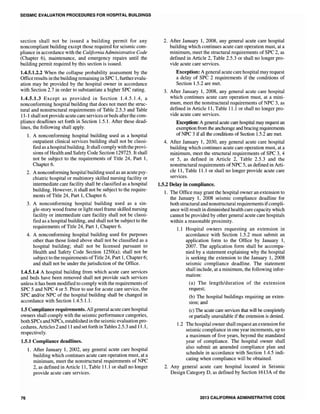 SEISMIC EVALUATION PROCEDURES FOR HOSPITAL BUILDINGS
section shall not be issued a building permit for any
noncompliant building except those required for seismic com-
pliance in accordance with the California Administrative Code
(Chapter 6), maintenance, and emergency repairs until the
building permit required by this section is issued.
1.4.5.1.2.2 When the collapse probability assessment by the
Officeresults in the building remaining in SPC 1, further evalu-
ation may be provided by the hospital owner in accordance
with Section 2.7 in order to substantiate a higher SPC rating.
1.4.5.1.3 Except as provided in Section 104.5.1.4, a
nonconforming hospital building that does not meet the struc-
tural and nonstructural requirements of Table 2.5.3 and Table
11-1 shall not provide acute care services or beds afterthe com-
pliance deadlines set forth in Section 1.5.1. After these dead-
lines, the following shall apply.
1. A nonconforming hospital building used as a hospital
outpatient clinical services building shall not be classi-
fied as a hospital building. It shall comply with the provi-
sions of Health and Safety Code Section 129725. It shall
not be subject to the requirements of Title 24, Part 1,
Chapter 6.
2. A nonconforming hospital building used as an acute psy-
chiatric hospital or multistory skilled nursing facility or
intermediate care facility shall be classified as a hospital
building. However, it shall not be subject to the require-
ments of Title 24, Part 1, Chapter 6.
3. A nonconforming hospital building used as a sin-
gle-story wood frame or light steel frame skilled nursing
facility or intermediate care facility shall not be classi-
fied as a hospital building, and shall not be subject to the
requirements of Title 24, Part 1, Chapter 6.
4. A nonconforming hospital building used for purposes
other than those listed above shall not be classified as a
hospital building; shall not be licensed pursuant to
Health and Safety Code Section 1250(a); shall not be
subject to the requirements ofTitle 24, Part 1, Chapter 6;
and shall not be under the jurisdiction of the Office.
1.4.5.1.4 A hospital building from which acute care services
and beds have been removed shall not provide such services
unless it has been modified to comply with the requirements of
SPC 5 and NPC 4 or 5. Prior to use for acute care service, the
SPC and/or NPC of the hospital building shall be changed in
accordance with Section 1.4.5.1.1.
1.5 Compliance requirements. All general acute care hospital
owners shall comply with the seismic performance categories,
both SPCs and NPCs, establishedin the seismic evaluation pro-
cedures, Articles 2 and 11 and setforth inTables 2.5.3 and 11.1,
respectively.
1.5.1 Compliance deadlines.
76
1. After January 1, 2002, any general acute care hospital
building which continues acute care operation must, at a
minimum, meet the nonstructural requirements of NPC
2, as defined in Article 11, Table 11.1 or shall no longer
provide acute care services.
2. After January 1, 2008, any general acute care hospital
building which continues acute care operation must, at a
minimum, meet the structural requirements of SPC 2, as
defined in Article 2, Table 2.5.3 or shall no longer pro-
vide acute care services.
Exception: A general acute care hospital may request
a delay of SPC 2 requirements if the conditions of
Section 1.5.2 are met.
3. After January 1, 2008, any general acute care hospital
which continues acute care operation must, at a mini-
mum, meet the nonstructural requirements of NPC 3, as
defined in Article 11, Table 11.1 or shall no longer pro-
vide acute care services.
Exception: A general acute care hospital may request an
exemption from the anchorage and bracing requirements
of NPC 3 if all the conditions of Section 1.5.2 are met.
4. After January 1, 2030, any general acute care hospital
building which continues acute care operation must, at a
minimum, meet the structural requirements of SPC 3, 4
or 5, as defined in Article 2, Table 2.5.3 and the
nonstructural requirements of NPC 5, as defined in Arti-
cle 11, Table 11.1 or shall no longer provide acute care
services.
1.5.2 Delay in compliance.
1. The Office may grant the hospital owner an extension to
the January 1, 2008 seismic compliance deadline for
both structural and nonstructural requirements ifcompli-
ance will result in diminished health care capacity which
cannot be provided by other general acute care hospitals
within a reasonable proximity.
1.1 Hospital owners requesting an extension in
accordance with Section 1.5.2 must submit an
application form to the Office by January 1,
2007. The application form shall be accompa-
nied by a statement explaining why the hospital
is seeking the extension to the January 1, 2008
seismic compliance deadline. The statement
shall include, at a minimum, the following infor-
mation:
(a) The length/duration of the extension
request;
(b) The hospital buildings requiring an exten-
sion; and
(c) The acute care services that will be completely
or partially unavailable if the extension is denied.
1.2 The hospital owner shall request an extension for
seismic compliance in one year increments, up to
a maximum of five years, beyond the mandated
year of compliance. The hospital owner shall
also submit an amended compliance plan and
schedule in accordance with Section 1.4.5 indi-
cating when compliance will be obtained.
2. Any general acute care hospital located in Seismic
Design Category D, as defined by Section 1613A of the
2013 CALIFORNIA ADMINISTRATIVE CODE
 