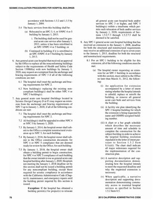 SEISMIC EVALUATION PROCEDURES FOR HOSPITAL BUILDINGS
78
accordance with Sections 1.3.2 and 1.3.3 by
January 1,2004.
5.4 The basic services from this building shall be:
(a) Relocated to an SPC-3, 4, or 5/NPC-4 or 5
building by January 1, 2013.
i. The building shall not be used for gen-
eral acute care service after January 1,
2013, unless it has been retrofitted to
an SPC-5/NPC-4 or 5 building; or
(b) Continued in building if it is retrofitted to
an SPC-5/NPC-4 or 5 building by January
1,2013.
6. Any general acute care hospital thatreceived an approval
by the Office to replace all the nonconforming buildings
subject to the requirements of Health and Safety Code
Section 130060(a) with new buildings by January 1,
2020, may request an exemption from the anchorage and
bracing requirements of NPC 3 if all of the following
conditions are met:
6.1 The hospital shall meet the anchorage and brac-
ing requirements for NPC 2.
6.2 New building(s) replacing the existing non-
compliant building(s) shall be either NPC 4 or
NPC 5 building(s).
7. Any general acute care hospital (buildings located in
Seismic Design Category D or F) may request an exten-
sion from the anchorage and bracing requirements of
NPC 3 up to January 1, 2020, if all of the following con-
ditions are met:
7.1 The hospital shall meet the anchorage and brac-
ing requirements for NPC 2.
7.2 All building(s) shall be upgraded to either NPC 4
or NPC 5 by January 1, 2020.
7.3 By January 1,2014, the hospital owner shall sub-
mit to the Office a complete nonstructural evalu-
ation up to NPC 5, for each building.
7.4 By January 1, 2016, the hospital owner shall sub-
mit to the Office construction documents for
NPC 4 or NPC 5 compliance that are deemed
ready for review by the Office, for each building.
7.5 By January 1, 2018, the hospital owner shall
obtain a building permit to begin construction,
for NPC 4 or NPC 5 compliance ofeach building
that the ownerintends to use as general acute care
hospital building afterJanuary 1, 2020. Hospitals
not meeting the January 1,2018 deadline set by
this section shall not be issued a building permit
for any noncompliant building, except those
required for seismic compliance in accordance
with the California Administrative Code (Chap-
ter 6), maintenance, and emergency repairs until
the building permit required by this section is
issued.
Exception: If the hospital has obtained a
building permit(s) for project(s) to relocate
all general acute care hospital beds and/or
services to SPC 3 or higher, and NPC 5
building(s) within a timeframe which per-
mits such relocation of beds and/or services
by January 1, 2020, requirements of Sec-
tions 1.5.2.7.3 through 1.5.2.7.5 shall be
deemed to be satisfied.
8. Any SPC-l general acute care hospital building that has
received an extension to the January I, 2008, deadline
for both the structural and nonstructural requirements
may receive an additional extension of up to seven years
to the January 1, 2013, deadline for both the structural
and nonstructural requirements.
8.1 For an SPC-I building to be eligible for this
extension, all ofthe following conditions mustbe
met:
(a) The hospital owner requesting an exten-
sion for an SPC-l building in accordance
with this section, must submit to the Office
no later than March 31, 2012, the follow-
ing:
(i) An application for extension
accompanied by a letter of intent
stating whether the hospital intends
to rebuild, replace or retrofit the
building, or remove all general
acute care beds and services from
the building.
Oi) A facility site plan identifying the
SPC-l hospital building for which
the extension is being requested by
name and OSHPD assigned build-
ing number.
(iii) A chart or a bar graph schedule
which describes the necessary
amount of time and schedule to
complete the construction for the
subject building in order to achieve
the targeted building resolution
stipulated in the letter ofintent pur-
suant to Section 1.5.2 Item
8.1 (a)(i). The chart shall indicate
all major milestones required for
the implementation of the con-
struction plan.
(iv) A narrative description and sup-
porting documentation demon-
strating how the hospital intends
to meet the requested deadline and
why the requested extension is
necessary.
(v) When applicable, a narrative
description and supporting docu-
mentation demonstrating commu-
nity access to essential hospital
services as specified in Section
1.5.2 Item 8.5.
2013 CALIFORNIA ADMINISTRATIVE CODE
 