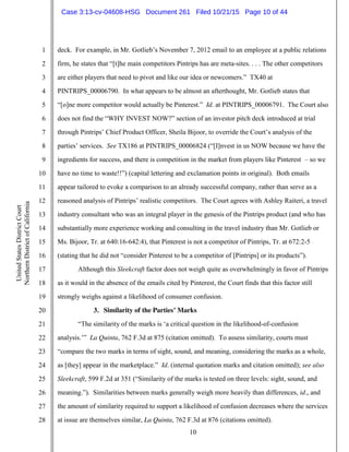 10
1
2
3
4
5
6
7
8
9
10
11
12
13
14
15
16
17
18
19
20
21
22
23
24
25
26
27
28
UnitedStatesDistrictCourt
NorthernDistrictofCalifornia
deck. For example, in Mr. Gotlieb’s November 7, 2012 email to an employee at a public relations
firm, he states that “[t]he main competitors Pintrips has are meta-sites. . . . The other competitors
are either players that need to pivot and like our idea or newcomers.” TX40 at
PINTRIPS_00006790. In what appears to be almost an afterthought, Mr. Gotlieb states that
“[o]ne more competitor would actually be Pinterest.” Id. at PINTRIPS_00006791. The Court also
does not find the “WHY INVEST NOW?” section of an investor pitch deck introduced at trial
through Pintrips’ Chief Product Officer, Sheila Bijoor, to override the Court’s analysis of the
parties’ services. See TX186 at PINTRIPS_00006824 (“[I]nvest in us NOW because we have the
ingredients for success, and there is competition in the market from players like Pinterest – so we
have no time to waste!!”) (capital lettering and exclamation points in original). Both emails
appear tailored to evoke a comparison to an already successful company, rather than serve as a
reasoned analysis of Pintrips’ realistic competitors. The Court agrees with Ashley Raiteri, a travel
industry consultant who was an integral player in the genesis of the Pintrips product (and who has
substantially more experience working and consulting in the travel industry than Mr. Gotlieb or
Ms. Bijoor, Tr. at 640:16-642:4), that Pinterest is not a competitor of Pintrips, Tr. at 672:2-5
(stating that he did not “consider Pinterest to be a competitor of [Pintrips] or its products”).
Although this Sleekcraft factor does not weigh quite as overwhelmingly in favor of Pintrips
as it would in the absence of the emails cited by Pinterest, the Court finds that this factor still
strongly weighs against a likelihood of consumer confusion.
3. Similarity of the Parties’ Marks
“The similarity of the marks is ‘a critical question in the likelihood-of-confusion
analysis.’” La Quinta, 762 F.3d at 875 (citation omitted). To assess similarity, courts must
“compare the two marks in terms of sight, sound, and meaning, considering the marks as a whole,
as [they] appear in the marketplace.” Id. (internal quotation marks and citation omitted); see also
Sleekcraft, 599 F.2d at 351 (“Similarity of the marks is tested on three levels: sight, sound, and
meaning.”). Similarities between marks generally weigh more heavily than differences, id., and
the amount of similarity required to support a likelihood of confusion decreases where the services
at issue are themselves similar, La Quinta, 762 F.3d at 876 (citations omitted).
Case 3:13-cv-04608-HSG Document 261 Filed 10/21/15 Page 10 of 44
 