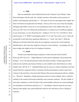 11
1
2
3
4
5
6
7
8
9
10
11
12
13
14
15
16
17
18
19
20
21
22
23
24
25
26
27
28
UnitedStatesDistrictCourt
NorthernDistrictofCalifornia
a. Sight
There are undeniable visual similarities between the “Pinterest” and “Pintrips” marks.
Each mark begins with the word “pin” and then continues with another word (or portion of
another word) beginning with the letter “t.” The marks are also the same approximate length: nine
letters for Pinterest and eight letters for Pintrips. However, this is not a case where the allegedly
infringing mark differs in only one or two inconspicuous letters in the middle of the mark, see
Sleekcraft, 599 F.2d at 351 (Sleekcraft and Slickcraft), or is identical save for different emphasis
on one of the letters, see Pom Wonderful LLC v. Hubbard, 775 F.3d 1118, 1128 (9th Cir. 2014)
(observing the “o” in “POM” is heartshaped, and the “o” in “pom” has a breve over it). Here, the
second half of each mark bears significant differences (i.e., “terest” and “trips”). While the
differences in the latter half of the marks do not completely overcome the visual similarities
identified above, they lessen the weight the Court gives to this sub-factor. Accordingly, this sub-
factor weighs only slightly in favor of a finding of confusion.
b. Sound
“Sound is also important because reputation is often conveyed word-of-mouth.”
Sleekcraft, 599 F.2d at 351. “Slight differences in the sound of trademarks will not protect the
infringer.” Id. at 352 (internal quotation marks and citation omitted). Pintrips argues that the
marks do not sound the same because Pintrips is a two-syllable word, while Pinterest is a three-
syllable word. Def. Br. at 17. Although Pintrips may be correct as a matter of grammar, the Court
accepts Pinterest’s argument (which is consistent with the pronunciations used by counsel and
witnesses at the trial) that, in the real world, Pinterest often may be pronounced with two syllables
(i.e., “Pin-trist”). Regardless, whether pronounced with two or three syllables, there is sufficient
similarity in the sound of each mark to plausibly cause consumer confusion. The first syllable of
each mark is identical, as is the first letter of the second syllable, followed very closely (although
not immediately in the Pinterest mark) by an “r”. Accordingly, while the marks do not sound
identical when spoken, they sound sufficiently similar for this sub-factor to favor a finding of
confusion.
Case 3:13-cv-04608-HSG Document 261 Filed 10/21/15 Page 11 of 44
 