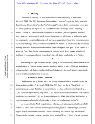 12
1
2
3
4
5
6
7
8
9
10
11
12
13
14
15
16
17
18
19
20
21
22
23
24
25
26
27
28
UnitedStatesDistrictCourt
NorthernDistrictofCalifornia
c. Meaning
“Closeness in meaning can itself substantiate a claim of similarity of trademarks.”
Sleekcraft, 599 F.2d at 352. In this case, both marks are “made up” words that do not appear in
the dictionary. Pinterest is a “mashup” or “telescoped” word, in that it combines two words (pin
and interest) but does not repeat the two shared letters at the end of pin and the beginning of
interest. Pintrips is a compound word comprised of two words (pin and trips) with no shared
letters removed. Although both words suggest that consumers will be able to perform the well-
known computer operation of pinning, each mark also suggests that the services permit consumers
to pin different things: interests for Pinterest and trips for Pintrips. In other words, the only shared
meaning associated with the two marks is based on the descriptive term “pin.” When viewed as a
whole, the Court finds that the meanings of these made-up words do not support a finding of
likelihood of consumer confusion. Accordingly, this sub-factor weighs in favor of Pintrips.
* * *
In summary, the sight sub-factor weighs slightly in favor of Pinterest, the sound sub-factor
weighs in favor of Pinterest, and the meaning sub-factor weighs in favor of Pintrips. Considering
all three similarity sub-factors together, the Court finds that this Sleekcraft factor weighs slightly
in favor of a finding of consumer confusion.
4. Evidence of Actual Confusion
“Evidence that use of the two marks has already led to confusion is persuasive proof that
future confusion is likely.” Sleekcraft, 599 F.2d at 352. However, due to “the difficulty in
garnering such evidence, the failure to prove instances of actual confusion is not dispositive. . . .
[T]his factor is weighed heavily only when . . . the particular circumstances indicate such evidence
should have been available.” Id.; see Brookfield Commc’ns, 174 F.3d at 1050 (“[D]ifficulties in
gathering evidence of actual confusion make its absence generally unnoteworthy.”).
As observed by the Ninth Circuit in many other cases, it is unsurprising that there is little
evidence of actual confusion here. Pinterest points to a single email sent to Pintrips’ customer
support, in which an individual emailed Pintrips concerning her Pinterest login and password.
One potentially confused consumer, standing alone, is not sufficient evidence of actual confusion
Case 3:13-cv-04608-HSG Document 261 Filed 10/21/15 Page 12 of 44
 