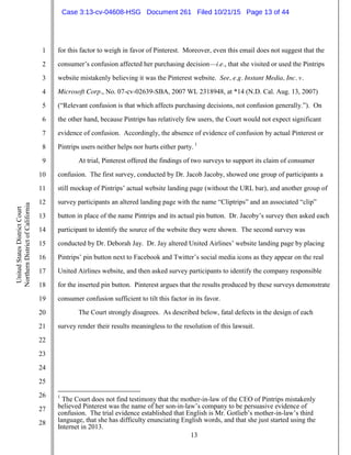 13
1
2
3
4
5
6
7
8
9
10
11
12
13
14
15
16
17
18
19
20
21
22
23
24
25
26
27
28
UnitedStatesDistrictCourt
NorthernDistrictofCalifornia
for this factor to weigh in favor of Pinterest. Moreover, even this email does not suggest that the
consumer’s confusion affected her purchasing decision—i.e., that she visited or used the Pintrips
website mistakenly believing it was the Pinterest website. See, e.g. Instant Media, Inc. v.
Microsoft Corp., No. 07-cv-02639-SBA, 2007 WL 2318948, at *14 (N.D. Cal. Aug. 13, 2007)
(“Relevant confusion is that which affects purchasing decisions, not confusion generally.”). On
the other hand, because Pintrips has relatively few users, the Court would not expect significant
evidence of confusion. Accordingly, the absence of evidence of confusion by actual Pinterest or
Pintrips users neither helps nor hurts either party. 1
At trial, Pinterest offered the findings of two surveys to support its claim of consumer
confusion. The first survey, conducted by Dr. Jacob Jacoby, showed one group of participants a
still mockup of Pintrips’ actual website landing page (without the URL bar), and another group of
survey participants an altered landing page with the name “Cliptrips” and an associated “clip”
button in place of the name Pintrips and its actual pin button. Dr. Jacoby’s survey then asked each
participant to identify the source of the website they were shown. The second survey was
conducted by Dr. Deborah Jay. Dr. Jay altered United Airlines’ website landing page by placing
Pintrips’ pin button next to Facebook and Twitter’s social media icons as they appear on the real
United Airlines website, and then asked survey participants to identify the company responsible
for the inserted pin button. Pinterest argues that the results produced by these surveys demonstrate
consumer confusion sufficient to tilt this factor in its favor.
The Court strongly disagrees. As described below, fatal defects in the design of each
survey render their results meaningless to the resolution of this lawsuit.
1
The Court does not find testimony that the mother-in-law of the CEO of Pintrips mistakenly
believed Pinterest was the name of her son-in-law’s company to be persuasive evidence of
confusion. The trial evidence established that English is Mr. Gotlieb’s mother-in-law’s third
language, that she has difficulty enunciating English words, and that she just started using the
Internet in 2013.
Case 3:13-cv-04608-HSG Document 261 Filed 10/21/15 Page 13 of 44
 