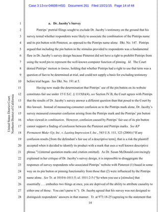 14
1
2
3
4
5
6
7
8
9
10
11
12
13
14
15
16
17
18
19
20
21
22
23
24
25
26
27
28
UnitedStatesDistrictCourt
NorthernDistrictofCalifornia
a. Dr. Jacoby’s Survey
Pintrips’ pretrial filings sought to exclude Dr. Jacoby’s testimony on the ground that his
survey tested whether respondents were likely to associate the combination of the Pintrips name
and its pin button with Pinterest, as opposed to the Pintrips name alone. Dkt. No. 147. Pintrips
argued that including the pin button in the stimulus provided to respondents was a fundamental
flaw in Dr. Jacoby’s survey design because Pinterest did not have a right to prohibit Pintrips from
using the word pin to represent the well-known computer function of pinning. Id. The Court
denied Pintrips’ motion in limine, holding that whether Pintrips had a right to use that term was a
question of fact to be determined at trial, and could not supply a basis for excluding testimony
before trial began. See Dkt. No. 191 at 5.
Having now made the determination that Pintrips’ use of the pin button on its website
constitutes fair use under 15 U.S.C. § 1115(b)(4), see Section IV.B, the Court agrees with Pintrips
that the results of Dr. Jacoby’s survey answer a different question than that posed to the Court by
this lawsuit. Instead of measuring consumer confusion as to the Pintrips mark alone, Dr. Jacoby’s
survey measured consumer confusion arising from the Pintrips mark and the Pintrips’ pin button
when viewed in combination. However, confusion caused by Pintrips’ fair use of its pin button
cannot support a finding of confusion between the Pinterest and Pintrips marks. See KP
Permanent Make–Up, Inc. v. Lasting Impression I, Inc., 543 U.S. 111, 123 (2004) (“If any
confusion results [from the defendant’s fair use of a descriptive term], that is a risk the plaintiff
accepted when it decided to identify its product with a mark that uses a well known descriptive
phrase.”) (internal quotation marks and citation omitted). As Dr. Susan McDonald convincingly
explained in her critique of Dr. Jacoby’s survey design, it is impossible to disaggregate the
responses of survey respondents who associated Pintrips’ website with Pinterest (1) based in some
way on its pin button or pinning functionality from those that (2) were influenced by the Pintrips
name alone. See Tr. at 1010:6-1011:5; id. 1011:2-5 (“So when you use a [stimulus] that
essentially . . . embodies two things at once, you are deprived of the ability to attribute causality to
either one of those. You can’t parse it.”). Dr. Jacoby agreed that his survey was not designed to
distinguish respondents’ answers in that manner. Tr. at 973:18-25 (agreeing to the statement that
Case 3:13-cv-04608-HSG Document 261 Filed 10/21/15 Page 14 of 44
 