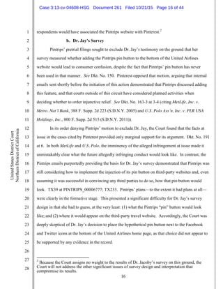 16
1
2
3
4
5
6
7
8
9
10
11
12
13
14
15
16
17
18
19
20
21
22
23
24
25
26
27
28
UnitedStatesDistrictCourt
NorthernDistrictofCalifornia
respondents would have associated the Pintrips website with Pinterest.2
b. Dr. Jay’s Survey
Pintrips’ pretrial filings sought to exclude Dr. Jay’s testimony on the ground that her
survey measured whether adding the Pintrips pin button to the bottom of the United Airlines
website would lead to consumer confusion, despite the fact that Pintrips’ pin button has never
been used in that manner. See Dkt. No. 150. Pinterest opposed that motion, arguing that internal
emails sent shortly before the initiation of this action demonstrated that Pintrips discussed adding
this feature, and that courts outside of this circuit have considered planned activities when
deciding whether to order injunctive relief. See Dkt. No. 163-3 at 3-4 (citing MetLife, Inc. v.
Metro. Nat’l Bank, 388 F. Supp. 2d 223 (S.D.N.Y. 2005) and U.S. Polo Ass’n, Inc. v. PLR USA
Holdings, Inc., 800 F. Supp. 2d 515 (S.D.N.Y. 2011)).
In its order denying Pintrips’ motion to exclude Dr. Jay, the Court found that the facts at
issue in the cases cited by Pinterest provided only marginal support for its argument. Dkt. No. 191
at 6. In both MetLife and U.S. Polo, the imminency of the alleged infringement at issue made it
unmistakably clear what the future allegedly infringing conduct would look like. In contrast, the
Pintrips emails purportedly providing the basis for Dr. Jay’s survey demonstrated that Pintrips was
still considering how to implement the injection of its pin button on third-party websites and, even
assuming it was successful in convincing any third parties to do so, how that pin button would
look. TX39 at PINTRIPS_00006777; TX233. Pintrips’ plans—to the extent it had plans at all—
were clearly in the formative stage. This presented a significant difficulty for Dr. Jay’s survey
design in that she had to guess, at the very least: (1) what the Pintrips “pin” button would look
like; and (2) where it would appear on the third-party travel website. Accordingly, the Court was
deeply skeptical of Dr. Jay’s decision to place the hypothetical pin button next to the Facebook
and Twitter icons at the bottom of the United Airlines home page, as that choice did not appear to
be supported by any evidence in the record.
2
Because the Court assigns no weight to the results of Dr. Jacoby’s survey on this ground, the
Court will not address the other significant issues of survey design and interpretation that
compromise its results.
Case 3:13-cv-04608-HSG Document 261 Filed 10/21/15 Page 16 of 44
 