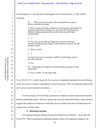 18
1
2
3
4
5
6
7
8
9
10
11
12
13
14
15
16
17
18
19
20
21
22
23
24
25
26
27
28
UnitedStatesDistrictCourt
NorthernDistrictofCalifornia
Chrome plug-in (i.e., the pin button would appear next to each itinerary). As Mr. Gotlieb
explained:
Q. . . . When you say you want your travel partners to inject a
button, what did you mean?
A. Well, I meant, basically, instead of a user having to download our
extension when they would go to a travel site like United and see
different itinerary options, that our pin button would be there
automatically.
[. . . ]
Q. I’m sorry, let me back up. Right now you have a browser
extension which puts the image of a pin button on a travel site like
Kayak; correct?
A. That is correct.
[. . .]
Q. And if you were to develop an API bit of technology code to
provide to Kayak --
A. Yes.
Q. -- would that be to replace the browser button, but put it in the
same place?
A. Yes, it would. It’s the same code.
Tr. at 235:23-237:2. In other words, Dr. Jay’s survey is completely untethered from how Pintrips
works now or has even been contemplated to work in the future. The Court finds the results of Dr.
Jay’s survey are not relevant to its analysis.
* * *
For these reasons, the Court finds no persuasive evidence of actual confusion between the
Pinterest and Pintrips marks. However, because the Court also finds that Pintrips’ small user base
suggests that evidence of confusion would likely not be available, this Sleekcraft factor does not
weigh in favor of either party.
5. Marketing Channels
“Convergent marketing channels increase the likelihood of confusion.” Sleekcraft, 599
F.2d at 353. When examining the marketing channels used by the competing companies, the
Case 3:13-cv-04608-HSG Document 261 Filed 10/21/15 Page 18 of 44
 