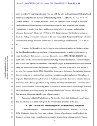 19
1
2
3
4
5
6
7
8
9
10
11
12
13
14
15
16
17
18
19
20
21
22
23
24
25
26
27
28
UnitedStatesDistrictCourt
NorthernDistrictofCalifornia
Court considers “where the goods or services are sold, the sales and marketing methods employed,
and the class of purchasers exposed to the marketing efforts.” La Quinta, 762 F.3d at 876-77
(citation omitted). For example, the Ninth Circuit has found this factor to weigh in favor of a
likelihood of confusion where the retail dealers of the parties both advertised their boats by
“participating in smaller boat shows and by advertising in local newspapers and classified
telephone directories.” Sleekcraft, 599 F.2d at 353. Pinterest argues that this factor weighs in
favor of a finding of consumer confusion in this case because both Pinterest and Pintrips advertise
on the Internet through Facebook and Twitter, as well as through word of mouth. See Pl. Br. at
10.
However, the Ninth Circuit has declined to place substantial weight on this factor where
the shared marketing channels are shared by numerous companies in addition to the parties at
issue. See Playboy Enters., Inc. v. Netscape Commc’ns Corp., 354 F.3d 1020, 1028 (9th Cir.
2004) (“PEI and the advertisers use identical marketing channels: the Internet. More specifically,
each of their sites appears on defendants’ search results pages. Given the broad use of the Internet
today, the same could be said for countless companies. Thus, this factor merits little weight.”);
see also Entrepreneur Media, 279 F.3d at 1151 (“Some use of the Internet for marketing, however,
does not alone and as a matter of law constitute overlapping marketing channels.”) (emphasis in
original). The Ninth Circuit’s observation in Playboy is truer today than it was when the decision
was issued over a decade ago: almost every company advertises on the Internet. The same can be
said of “word-of-mouth” advertising, which practically all businesses seek to encourage. Pinterest
has pointed to no advertising activity that distinguishes Pintrips’ Internet advertising from the
Internet advertising undertaken by most other companies.
Accordingly, like the Ninth Circuit in Playboy, the Court finds that this Sleekcraft factor
does not tilt in favor of either party given the circumstances presented in this case.
6. The Type of Goods and the Degree of Care Exercised by Purchasers
“Low consumer care . . . increases the likelihood of confusion.” Playboy, 354 F.3d at
1028. Under this factor, the Court must evaluate “the type of good or service offered and the
degree of care one would expect from the average buyer exercising ordinary caution.” See La
Case 3:13-cv-04608-HSG Document 261 Filed 10/21/15 Page 19 of 44
 