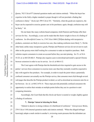 20
1
2
3
4
5
6
7
8
9
10
11
12
13
14
15
16
17
18
19
20
21
22
23
24
25
26
27
28
UnitedStatesDistrictCourt
NorthernDistrictofCalifornia
Quinta, 762 F.3d at 877 (internal quotation marks and citation omitted). “When the buyer has
expertise in the field, a higher standard is proper though it will not preclude a finding that
confusion is likely.” Sleekcraft, 599 F.2d at 353. “Similarly, when the goods are expensive, the
buyer can be expected to exercise greater care in his purchases; again, though, confusion may still
be likely.” Id.
On one hand, like many website-based companies, both Pinterest and Pintrips offer their
services for free. Accordingly, a case can be made that this factor weighs in favor of a finding of
confusion. See Brookfield Commc’ns, 174 F.3d at 1060 (“[W]hen dealing with inexpensive
products, customers are likely to exercise less care, thus making confusion more likely.”). On the
other hand, unlike many inexpensive goods, Pintrips and Pinterest services do not sit next to each
other on the grocery-store shelf waiting for a consumer to make an impulsive purchase. Both
websites require consumers to create an account before they can start pinning. See Tr. at 54:4-
55:25; id. at 465:20-466:5. Pintrips also requires users to download and install a special Chrome
browser extension in order to use its service. See id. at 466:6-12.
The Court agrees with Pintrips that the threshold activities required to gain access to the
parties’ services force consumers to exercise more care than they normally would be expected to
take with regard to free products. For example, in order to reach the point where a potentially
confused consumer can actually use the Pintrips service, that consumer must click through several
web pages that describe the Pintrips product in detail, as well as download an extension onto his or
her browser. See id.. at 464:2-474:14. These steps provide potentially confused consumers the
opportunity to realize their mistake at multiple points before they are in a position to start
comparing itineraries.
Accordingly, the Court finds that this Sleekcraft factor is neutral or weighs slightly against
a finding of confusion.
7. Pintrips’ Intent in Selecting Its Mark
“[I]ntent to deceive is strong evidence of a likelihood of confusion.” Entrepreneur Media,
279 F.3d at 1148 (internal quotation marks and citation omitted). “When the alleged infringer
knowingly adopts a mark similar to another’s, reviewing courts presume that the defendant can
Case 3:13-cv-04608-HSG Document 261 Filed 10/21/15 Page 20 of 44
 