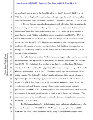 21
1
2
3
4
5
6
7
8
9
10
11
12
13
14
15
16
17
18
19
20
21
22
23
24
25
26
27
28
UnitedStatesDistrictCourt
NorthernDistrictofCalifornia
accomplish his purpose: that is, that the public will be deceived.” Sleekcraft, 599 F.2d at 354.
“This factor favors the plaintiff where the alleged infringer adopted his mark with knowledge,
actual or constructive, that it was another’s trademark.” Brookfield Commc’ns, 174 F.3d at 1059.
In this case, Pinterest argues that Pintrips intentionally selected the Pintrips mark in order
to take advantage of Pinterest’s brand recognition. In support of its position, Pinterest cites to
evidence that Mr. Gotlieb learned of Pinterest on June 10, 2011 when Mr. Raiteri sent him an
email directing him to “[t]ake a look at Pinterest.com in relation to our alpha[,]” see TX69 at
PINTRIPS00006890, and that Pintrips did not obtain its Pintrips-related domain names until
several days later, Tr. at 655:11-22. The Court agrees that the evidence introduced at trial fairly
establishes this sequence of events. However, the Court finds that Pinterest’s suggestion that
Pintrips was still deciding whether to use the Pintrips name by as late as the end of 2011 is not
supported by the trial evidence.
During his direct examination, Mr. Raiteri explained the process by which he came up with
the Pintrips name. His explanation was both credible and detailed. From June 8, 2011 through
June 10, 2011, Mr. Gotlieb and three members of Mr. Raiteri’s travel incubator (Mr. Raiteri,
Timothy O’Neil Dunne, and Paul Addy) participated in a brainstorming workshop to flesh out Mr.
Gotlieb’s business ideas. Tr. at 643:5-12. During that meeting, they discussed several travel-
related products. The first was Mr. Gotlieb’s idea for a consumer-facing website intended to
“personaliz[e] the travel shopping experience and minimiz[e] frustration.” Id. at 645:2-4. The
second, which Mr. Raiteri characterized as the “real revenue opportunity,” was a product that
would use the back-end “data that we could collect by understanding a travel shopper’s
preferences.” Id. at 645:4-6. As Mr. Raiteri explained, “we wanted one business which would be
revenue-neutral, that would provide a service to travelers, and in the process, collect data. That
data would be used by the second business to establish a dynamic pricing algorithm and market
for airlines.” Id. at 645:15-19.
The Flightrax product that Mr. Gotlieb devised during his business school class was to be a
consumer-facing product. Id. at 645:20-646:13. However, even going into the June 2011
workshop, Mr. Raiteri, Mr. O’Neil Dunne, and Mr. Addy all considered the Flightrax name
Case 3:13-cv-04608-HSG Document 261 Filed 10/21/15 Page 21 of 44
 