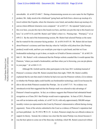 22
1
2
3
4
5
6
7
8
9
10
11
12
13
14
15
16
17
18
19
20
21
22
23
24
25
26
27
28
UnitedStatesDistrictCourt
NorthernDistrictofCalifornia
unworkable. Id. at 645:23-646:7. During a brainstorming session on a new name for the Flightrax
product, Mr. Addy stood at the whiteboard “going back and forth from a drawn-up mockup of a
travel website like Expedia, where the itineraries were listed, and another drawn-up mockup of a
canvas where different itineraries were compared.” Id. at 647:3-7. He repeated “[a]nd you pin
this over here, you pin this trip to this board over here, and then you pin this trip to this board over
here,” id. at 647:8-10, until Mr. Raiteri said “[t]hat’s what it is. Pinning trips. ‘Pintrips[,]’” id. at
649:2-3. By the end of the brainstorming session, Mr. Raiteri had selected Pintrips as the name
that he wanted for the consumer-facing product. Id. at 654:14-655:10. Mr. Raiteri did not learn
about Pinterest’s existence until later that day when he “told [his wife] about how [the Pintrips
product] would work, and how you would pin your trips to a pin board, and that we’d use
bookmarklet technology to get it done, or maybe we’d build a Chrome extension.” Id. at 665:19-
666:13. Mr. Raiteri’s wife volunteered that the Pintrips website sounded like it would operate like
Pinterest, “where you install a bookmarklet, and then when you’re browsing, you can pin photos
to your page.” Id. at 666:11-13.
Although Mr. Gotlieb and the other participants in the June 2011 workshop learned of
Pinterest’s existence when Mr. Raiteri emailed them that night, TX69, Mr. Raiteri credibly
explained that he sent that email (1) before he had even seen the Pinterest website; (2) in relation
to whether the Pintrips alpha could feasibly use bookmarklet technology; and (3) not because he
did or did not think Pinterest sounded like Pintrips. See id. at 667:7-15. No evidence was
introduced at trial that suggested that the Pintrips mark was selected to take advantage of
Pinterest’s brand recognition. In fact, no evidence suggests that Pinterest had substantial brand
recognition as of June 2011 that Pintrips would want to appropriate. In June of 2011, Pinterest
was still an invitation-only website, id. at 667:16-24, with only approximately 500,000 unique
monthly visitors (as represented to the Court by Pinterest’s demonstrative offered during closing
argument). None of the articles submitted to the Court as evidence of Pinterest’s reputation had
yet been published. See Pl. FFCL ¶¶ 31-35. In short, Pinterest simply has not offered evidence to
support its theory. Instead, the evidence was clear that the name Pintrips was chosen because it
was the best option to come out of the three-day workshop, which Mr. Raiteri conceived without
Case 3:13-cv-04608-HSG Document 261 Filed 10/21/15 Page 22 of 44
 