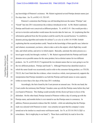 23
1
2
3
4
5
6
7
8
9
10
11
12
13
14
15
16
17
18
19
20
21
22
23
24
25
26
27
28
UnitedStatesDistrictCourt
NorthernDistrictofCalifornia
any knowledge of Pinterest’s existence. Mr. Raiteri registered several Pintrips domain names just
five days later. See Tr. at 658:3-15; TX1107.
Pinterest’s contention that Pintrips was still deciding between the names “Pintrips” and
“Goodr” late into 2011 misconstrues the evidence introduced at trial. As Mr. Raiteri explained,
Pintrips and Goodr were conceived as different products. Tr. at 645:2-19. One would provide a
service to travelers and another would amass the traveler data for later use. Id. (explaining that the
information gathered from the first product could be used by the second business “to establish a
dynamic pricing algorithm and market for airlines”); see also id. at 461:14-19 (Mr. Gotlieb
explaining that the second product could, “based on the knowledge of that specific user, behavior
and whatnot, recommend, you know, when to take a cab to the airport, which flight they would
take, and which airline, and arrive in which airport. Basically, automate the entire process as a
travel agent would, but through a website.”). Mr. Raiteri registered both the Pintrips and Goodr
domains not as possible names for the same product, but as distinct names for two different
products. See Tr. at 655:20-22 (“I registered the two domain names that we were going to use for
the two different products. Pintrips and Goodr.”). Although Pinterest has identified emails in
which the name Goodr was occasionally used to refer to the consumer-facing product, see TX120;
TX122, the Court finds that the evidence, when viewed as a whole, most persuasively supports the
interpretation that Pintrips intended to use both the Pintrips and Goodr names in some capacity
within no more than a few days of the June 2011 workshop.
Accordingly, the facts found by the Court present an unusual case. On the one hand, the
Court credits the testimony that Pintrips’ founders came up with the Pintrips name before they had
ever heard of Pinterest. This finding would normally tilt this Sleekcraft factor in favor of the
defendant. On the other hand, Pintrips learned of Pinterest within a day of coming up with the
Pintrips name, and months before it ever started to use the Pintrips name in commerce. In
addition, Pinterest presented evidence that Mr. Gotlieb—while not admitting that the Pintrips
mark was selected with Pinterest in mind—was certainly not upset that his company’s name
turned out to be similar to a much more well-known mark. See Tr. at 333:16-334:3 (“[I]t’s a
coincidence. But it might play to our hand.”). These facts could fairly be read to favor the
Case 3:13-cv-04608-HSG Document 261 Filed 10/21/15 Page 23 of 44
 