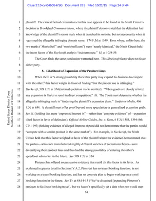 24
1
2
3
4
5
6
7
8
9
10
11
12
13
14
15
16
17
18
19
20
21
22
23
24
25
26
27
28
UnitedStatesDistrictCourt
NorthernDistrictofCalifornia
plaintiff. The closest factual circumstance to this case appears to be found in the Ninth Circuit’s
decision in Brookfield Communications, where the plaintiff demonstrated that the defendant had
knowledge of the plaintiff’s senior mark when it launched its website, but not necessarily when it
registered the allegedly infringing domain name. 174 F.3d at 1059. Even where, unlike here, the
two marks (“MovieBuff” and “moviebuff.com”) were “nearly identical,” the Ninth Circuit held
the intent factor of the Sleekcraft analysis “indeterminate.” Id. at 1058-59.
The Court finds the same conclusion warranted here. This Sleekcraft factor does not favor
either party.
8. Likelihood of Expansion of the Product Lines
When there is “a strong possibility that either party may expand his business to compete
with the other,” this factor weighs in favor of finding “that the present use is infringing.”
Sleekcraft, 599 F.2d at 354 (internal quotation marks omitted). “When goods are closely related,
any expansion is likely to result in direct competition.” Id. The Court must determine whether the
allegedly infringing mark is “hindering the plaintiff’s expansion plans.” Surfvivor Media, 406
F.3d at 634. A plaintiff must offer proof beyond mere speculation or generalized expansion goals.
See id. (holding that mere “expressed interest in”—rather than “concrete evidence” of—expansion
tilted factor in favor of defendant); Official Airline Guides, Inc. v. Goss, 6 F.3d 1385, 1394 (9th
Cir. 1993) (holding evidence of alleged intent to expand did not demonstrate that the parties would
“compete with a similar product in the same market”). For example, in Sleekcraft, the Ninth
Circuit held that this factor weighed in favor of the plaintiff where the evidence demonstrated that
the parties—who each manufactured slightly different varieties of recreational boats—were
diversifying their product lines and thus had the strong possibility of entering the other’s
speedboat submarket in the future. See 599 F.2d at 354.
Pinterest has offered no persuasive evidence that could tilt this factor in its favor. As
explained in greater detail in Section IV.A.2, Pinterest has no travel booking function; is not
working on a travel booking function; and has no concrete plan to begin working on a travel
booking function in the future. See Tr. at 88:14-15 (“We’ve discussed [expanding Pinterest’s
products to facilitate booking travel], but we haven’t specifically set a date when we would start
Case 3:13-cv-04608-HSG Document 261 Filed 10/21/15 Page 24 of 44
 