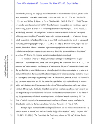 26
1
2
3
4
5
6
7
8
9
10
11
12
13
14
15
16
17
18
19
20
21
22
23
24
25
26
27
28
UnitedStatesDistrictCourt
NorthernDistrictofCalifornia
attribute of a product], the language would be depleted in much the same way as if generic words
were protectable.” New Kids on the Block v. News Am. Pub., Inc., 971 F.2d 302, 306 (9th Cir.
1992); see also William R. Warner & Co. v. Eli Lilly & Co., 265 U.S. 526, 529 (1924) (“The use
of a similar name by another to truthfully describe his own product does not constitute a legal or
moral wrong, even if its effect be to cause the public to mistake the origin . . . of the product.”).
Accordingly, trademark law recognizes a defense to liability where the defendant’s allegedly
infringing use of the plaintiff’s mark is “a use, otherwise than as a mark, . . . of a term or device
which is descriptive of and used fairly and in good faith only to describe the goods or services of
such party, or their geographic origin.” 15 U.S.C. § 1115(b)(4). In other words, “[t]he ‘fair-use’
defense, in essence, forbids a trademark registrant to appropriate a descriptive term for his
exclusive use and so prevent others from accurately describing a characteristic of their goods.”
New Kids, 971 F.2d at 306 (internal quotation marks and citation omitted).
To prevail on a “fair use” defense, the alleged infringer is “not required to ‘negate
confusion.’” Fortune Dynamic, 618 F.3d at 1039 (quoting KP Permanent, 543 U.S. at 118). “The
common law’s tolerance of a certain degree of confusion on the part of consumers followed from
the very fact that in cases like this one an originally descriptive term was selected to be used as a
mark, not to mention the undesirability of allowing anyone to obtain a complete monopoly on use
of a descriptive term simply by grabbing it first.” KP Permanent, 543 U.S. at 122; see also id. (“If
any confusion results, that is a risk the plaintiff accepted when it decided to identify its product
with a mark that uses a well known descriptive phrase.”) (internal quotation marks and citation
omitted). However, the fact that a defendant may prevail on a fair use defense even where its use
has the possibility to cause consumer confusion “does not foreclose the relevance of the extent of
any likely consumer confusion in assessing whether a defendant’s use is objectively fair.” Id.
How a “mark is categorized as a matter of conceptual strength has no bearing on whether [a
defendant] is entitled to the fair use defense.” Fortune Dynamic, 618 F.3d at 1039.
Pintrips argues that its use of the word pin constitutes fair use because it uses that word (1)
“otherwise than as a mark” and “only to describe [its] goods or services”; and (2) “in good faith.”
15 U.S.C. § 1115(b)(4). The Court finds that Pintrips prevails on its “fair use” defense for the
Case 3:13-cv-04608-HSG Document 261 Filed 10/21/15 Page 26 of 44
 