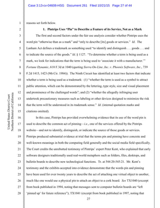 27
1
2
3
4
5
6
7
8
9
10
11
12
13
14
15
16
17
18
19
20
21
22
23
24
25
26
27
28
UnitedStatesDistrictCourt
NorthernDistrictofCalifornia
reasons set forth below.
1. Pintrips Uses “Pin” to Describe a Feature of its Service, Not as a Mark
The first and second factors under the fair use analysis consider whether Pintrips uses the
word pin “otherwise than as a mark” and “only to describe [its] goods or services.” Id. The
Lanham Act defines a trademark as something used “to identify and distinguish . . . goods . . . and
to indicate the source of the goods.” Id. § 1127. “To determine whether a term is being used as a
mark, we look for indications that the term is being used to ‘associate it with a manufacturer.’”
Fortune Dynamic, 618 F.3d at 1040 (quoting Sierra On-Line, Inc. v. Phoenix Software, Inc., 739
F.2d 1415, 1423 (9th Cir. 1984)). The Ninth Circuit has identified at least two factors that indicate
whether a term is being used as a trademark: (1) “whether the term is used as a symbol to attract
public attention, which can be demonstrated by the lettering, type style, size and visual placement
and prominence of the challenged words”; and (2) “whether the allegedly infringing user
undertook precautionary measures such as labeling or other devices designed to minimize the risk
that the term will be understood in its trademark sense.” Id. (internal quotation marks and
citations omitted).
In this case, Pintrips has provided overwhelming evidence that its use of the word pin is
used to describe the common act of pinning—i.e., one of the services offered by the Pintrips
website—and not to identify, distinguish, or indicate the source of those goods or services.
Pintrips produced substantial evidence at trial that the terms pin and pinning have concrete and
well-known meanings in both the computing field generally and the social media field specifically.
The Court credits the unrebutted testimony of Pintrips’ expert Peter Kent, who explained that early
software designers traditionally used real-world metaphors such as folders, files, desktops, and
bulletin boards to describe new technological functions. Tr. at 544:20-545:21. Mr. Kent’s
testimony and the exhibits accepted into evidence demonstrate that the words pin and pinning
have been used for over twenty years to describe the act of attaching one virtual object to another,
much like one would use a physical pin to attach an object to a cork board. See TX1040 (excerpt
from book published in 1994, noting that messages sent to computer bulletin boards are “left
‘pinned up’ for future reference”); TX1041 (excerpt from book published in 1997, noting that
Case 3:13-cv-04608-HSG Document 261 Filed 10/21/15 Page 27 of 44
 