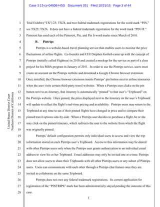 3
1
2
3
4
5
6
7
8
9
10
11
12
13
14
15
16
17
18
19
20
21
22
23
24
25
26
27
28
UnitedStatesDistrictCourt
NorthernDistrictofCalifornia
Trial Exhibit (“TX”) 23; TX24, and two federal trademark registrations for the word mark “PIN,”
see TX25; TX26. It does not have a federal trademark registration for the word mark “PIN IT.”
Pinterest has used each of the Pinterest, Pin, and Pin It word marks since March of 2010.
B. Pintrips
Pintrips is a website-based travel planning service that enables users to monitor the price
fluctuations of airline flights. Co-founder and CEO Stephen Gotlieb came up with the concept of
Pintrips (initially called Flightrax) in 2010 and created a mockup for the service as part of a class
project for his MBA program in January of 2011. In order to use the Pintrips service, users must
create an account on the Pintrips website and download a Google Chrome browser extension.
Once installed, the Chrome browser extension inserts Pintrips’ pin button next to airline itineraries
when the user visits certain third-party travel websites. When a Pintrips user clicks on the pin
button next to an itinerary, that itinerary is automatically “pinned” to that user’s “Tripboard” on
the Pintrips website. Once pinned, the price displayed next to the itinerary on the user’s Tripboard
will update to reflect the flight’s real-time pricing and availability. Pintrips users may return to the
Tripboard at any time to see if their pinned flights have changed in price and to compare their
pinned travel options side-by-side. When a Pintrips user decides to purchase a flight, he or she
may click on the pinned itinerary, which redirects the user to the website from which the flight
was originally pinned.
Pintrips’ default configuration permits only individual users to access and view the trip
information stored on each Pintrips user’s Tripboard. Access to this information may be shared
with other Pintrips users only when the Pintrips user grants authorization to an individual email
address to view his or her Tripboard. Email addresses may only be invited one at a time; Pintrips
does not allow users to share their Tripboards with all other Pintrips users or any subset of Pintrips
users. Users can communicate with each other through a Pintrips chat feature once they are
invited to collaborate on the same Tripboard.
Pintrips does not own any federal trademark registrations. Its current application for
registration of the “PINTRIPS” mark has been administratively stayed pending the outcome of this
case.
Case 3:13-cv-04608-HSG Document 261 Filed 10/21/15 Page 3 of 44
 
