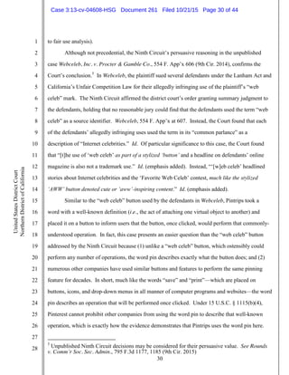 30
1
2
3
4
5
6
7
8
9
10
11
12
13
14
15
16
17
18
19
20
21
22
23
24
25
26
27
28
UnitedStatesDistrictCourt
NorthernDistrictofCalifornia
to fair use analysis).
Although not precedential, the Ninth Circuit’s persuasive reasoning in the unpublished
case Webceleb, Inc. v. Procter & Gamble Co., 554 F. App’x 606 (9th Cir. 2014), confirms the
Court’s conclusion.5
In Webceleb, the plaintiff sued several defendants under the Lanham Act and
California’s Unfair Competition Law for their allegedly infringing use of the plaintiff’s “web
celeb” mark. The Ninth Circuit affirmed the district court’s order granting summary judgment to
the defendants, holding that no reasonable jury could find that the defendants used the term “web
celeb” as a source identifier. Webceleb, 554 F. App’x at 607. Instead, the Court found that each
of the defendants’ allegedly infringing uses used the term in its “common parlance” as a
description of “Internet celebrities.” Id. Of particular significance to this case, the Court found
that “[t]he use of ‘web celeb’ as part of a stylized ‘button’ and a headline on defendants’ online
magazine is also not a trademark use.” Id. (emphasis added). Instead, “‘[w]eb celeb’ headlined
stories about Internet celebrities and the ‘Favorite Web Celeb’ contest, much like the stylized
‘AWW’ button denoted cute or ‘aww’-inspiring content.” Id. (emphasis added).
Similar to the “web celeb” button used by the defendants in Webceleb, Pintrips took a
word with a well-known definition (i.e., the act of attaching one virtual object to another) and
placed it on a button to inform users that the button, once clicked, would perform that commonly-
understood operation. In fact, this case presents an easier question than the “web celeb” button
addressed by the Ninth Circuit because (1) unlike a “web celeb” button, which ostensibly could
perform any number of operations, the word pin describes exactly what the button does; and (2)
numerous other companies have used similar buttons and features to perform the same pinning
feature for decades. In short, much like the words “save” and “print”—which are placed on
buttons, icons, and drop-down menus in all manner of computer programs and websites—the word
pin describes an operation that will be performed once clicked. Under 15 U.S.C. § 1115(b)(4),
Pinterest cannot prohibit other companies from using the word pin to describe that well-known
operation, which is exactly how the evidence demonstrates that Pintrips uses the word pin here.
5
Unpublished Ninth Circuit decisions may be considered for their persuasive value. See Rounds
v. Comm’r Soc. Sec. Admin., 795 F.3d 1177, 1185 (9th Cir. 2015)
Case 3:13-cv-04608-HSG Document 261 Filed 10/21/15 Page 30 of 44
 