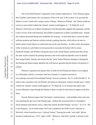 31
1
2
3
4
5
6
7
8
9
10
11
12
13
14
15
16
17
18
19
20
21
22
23
24
25
26
27
28
UnitedStatesDistrictCourt
NorthernDistrictofCalifornia
The Court finds Pinterest’s arguments to the contrary unpersuasive. First, Pinterest argues
that “[u]nlike a print button, the very purpose of the word ‘pin’ in this context is to associate the
button in a user’s mind with a unique source: Pintrips. Otherwise, Pintrips’ ‘pin’ button would not
convey to users which website the ‘pinned’ content would appear on.” Pl. Reply Br. at 14.
Pinterest’s brief cites no evidence introduced at trial that plausibly supports this argument, and the
Court’s review of the trial testimony and exhibits accepted into evidence unearthed none. Instead,
the evidence presented during trial establishes the contrary. As described above, numerous other
software products and Internet websites include a pinning function, which allows its users to
attach certain virtual objects to a particular area on the user interface. In other words, the purpose
of the word pin on a pin button is not necessarily to associate the button with its source.
Facebook, Google, and Windows all permit users to pin virtual objects, and because they all use
the same word to identify the pinning operation, that word could not plausibly serve to identify
their unique brand. Instead, and exactly like the “print” button Pinterest attempts to distinguish,
the Pintrips pin button simply identifies the well-known operation that the button will perform if
clicked.
Pinterest’s argument also ignores that, in order for the Pintrips pin button to even appear
on a third-party website, a consumer must have already (1) created an account at
www.pintrips.com and (2) downloaded Pintrips’ browser extension. See Tr. at 465:20-466:13. In
other words, consumers who see Pintrips’ pin button on third-party websites already know “which
website the ‘pinned’ content would appear on,” Pl. Reply Br. at 14, because they had to take
several affirmative steps through the Pintrips website in order for that button to appear in the first
place.
Second, Pinterest argues that “the button’s stylized nature—with multiple colors and a pin
icon matching the pin icon in the Pintrips logo—furthers the conclusion that it is intended to
attract attention and indicate source, rather than merely describe Pintrips’ services.” Id. at 14. The
Court disagrees. As an initial matter, the Court is guided by the Ninth Circuit’s decision in
Webceleb, which found that even a “stylized ‘button’” bearing the words “web celeb” did not
amount to trademark use. 554 F. App’x at 607. Moreover, what little “styling” is present on the
Case 3:13-cv-04608-HSG Document 261 Filed 10/21/15 Page 31 of 44
 