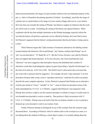 32
1
2
3
4
5
6
7
8
9
10
11
12
13
14
15
16
17
18
19
20
21
22
23
24
25
26
27
28
UnitedStatesDistrictCourt
NorthernDistrictofCalifornia
button (most prominently, the image of a pin) actually reinforces the non-trademark purpose of the
pin, i.e., that it will perform the pinning operation if clicked. Accordingly, much like the image of
a printer next to a print button or the image of a (now archaic) floppy disk next to a save button,
the Court does not consider the styling of Pintrips’ pin button to support an inference that the word
pin will be seen as a mark. If anything, the styling of the button cuts against Pinterest. When
combined with the fact that multiple statements on the Pintrips homepage expressly inform the
user that the button will perform a particular service offered by Pintrips, the Court find no basis
for Pinterest’s argument that the button’s styling demonstrates that the pin button is being used as
a mark.
Third, Pinterest argues that “[t]he existence of numerous alternatives for labeling content
creation buttons like Pinterest’s Pin It and Pintrips’ ‘pin’ buttons confirms that Pintrips’ use of
‘pin’ was not descriptive.” Pl. Reply Br. at 15. But the Fortune Dynamic case cited by Pinterest
does not support that broad statement. In Fortune Dynamic, the Court found that the word
“delicious” was more suggestive than descriptive because the defendant had a number of
alternative words that could adequately capture its goal of providing a “playful self-descriptor” on
the front of its tank top. 618 F.3d at 1042. The Ninth Circuit’s observation does not mean that
any word with a synonym must be suggestive. For example, the term “copy and paste” is no less
descriptive because other words, such as “reproduce and insert,” could also be used to accurately
describe the same computer operation. In fact, Pinterest’s proposal that Pintrips use an alternative
word for pin similar to “tweet,” “stumble” or “luv”—none of which are descriptive terms of the
kind contemplated by 15 U.S.C. § 1115(b)(4)—suggests that Pinterest’s real argument is that
Pintrips does not have a right to use the common descriptive word pin so long as it could create its
own branded non-descriptive word as a stand-in. That position is flatly inconsistent with 15
U.S.C. § 1115(b)(4). Pintrips may avail itself of the fair use defense whether or not it could have
dreamed up a non-descriptive word to use in place of pin.
Finally, Pinterest attempts to distinguish its use of the word pin from the common usage
discussed above. According to Pinterest, when its website refers to the word pin as a noun, it is
not talking about the method of affixing a virtual object in place; it is actually talking about the
Case 3:13-cv-04608-HSG Document 261 Filed 10/21/15 Page 32 of 44
 