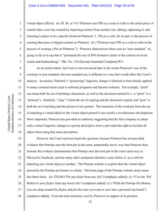 33
1
2
3
4
5
6
7
8
9
10
11
12
13
14
15
16
17
18
19
20
21
22
23
24
25
26
27
28
UnitedStatesDistrictCourt
NorthernDistrictofCalifornia
virtual object affixed. See Pl. Br. at 18 (“Pinterest uses PIN as a noun to refer to the entire piece of
content that a user has created by importing content from another site, editing, captioning it, and
choosing to place it on a specific board on Pinterest.”). Pin as a verb, for its part, is the process of
creating that piece of digital content on Pinterest. Id. (“Pinterest uses PIN as a verb to refer to the
process of creating a Pin on Pinterest.”). Pinterest characterizes these uses as “non-standard,” id.,
going as far as to say that it “pioneered the use of PIN-formative terms in the context of social
media and bookmarking.” Dkt. No. 134 (Second Amended Complaint) ¶ 9.
As an initial matter, the Court is not convinced that, to the extent Pinterest’s use of the
word pin is non-standard, that non-standard use is different in a way that would affect the Court’s
analysis. In essence, Pinterest’s “pioneering” linguistic change is identical to that already applied
to many common terms used in software programs and Internet websites. For example, “print”
can mean both the act of printing a document, as well as the document printed (i.e., a “print” or a
“printout”). Similarly, “copy” is both the act of copying and the document copied, and “post” is
both the act of posting and the picture or text posted. The transition of the word pin from the act
of attaching a virtual object to the virtual object pinned is not exactly a revolutionary development.
More important, Pinterest has provided no authority suggesting that the first company to adopt
such a minor linguistic change to a purely descriptive term is provided the right to exclude all
others from using that same description.
However, the Court need not reach this question, because Pinterest has not provided
evidence that Pintrips uses the term pin in the same, purportedly novel, way that Pinterest does.
Instead, the evidence demonstrates that Pintrips uses the term pin in the exact same way as
Microsoft, Facebook, and the many other companies that have come before it: as a verb for
attaching one virtual object to another. The Pintrips website is explicit that the virtual object
pinned by the Pintrips pin button is a flight. The home page of the Pintrips website alone states
this three times. See TX240 (“Pin any flight from any site”) (emphasis added); id. (“Use the ‘Pin’
Button to save flights from any travel site”) (emphasis added); id. (“With the Pintrips Pin Button,
you can shop around for flights and pin the ones you want to save into a personal trip board”)
(emphasis added). Even the trial testimony cited by Pinterest in support of its position
Case 3:13-cv-04608-HSG Document 261 Filed 10/21/15 Page 33 of 44
 