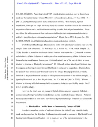37
1
2
3
4
5
6
7
8
9
10
11
12
13
14
15
16
17
18
19
20
21
22
23
24
25
26
27
28
UnitedStatesDistrictCourt
NorthernDistrictofCalifornia
U.S. 418, 431 (2003). Accordingly, the FTDA extends dilution protection only to those whose
mark is a “household name.” Nissan Motor Co. v. Nissan Comput. Corp., 378 F.3d 1002, 1011
(9th Cir. 2004) (internal quotation marks and citation omitted). “For example, Tylenol
snowboards, Netscape sex shops and Harry Potter dry cleaners would all weaken the commercial
magnetism of these marks and diminish their ability to evoke their original associations. These
uses dilute the selling power of these trademarks by blurring their uniqueness and singularity,
and/or by tarnishing them with negative associations.” Mattel, Inc. v. MCA Records, Inc., 296
F.3d 894, 903 (9th Cir. 2002) (internal quotation marks and citation omitted).
While Pinterest has brought dilution claims under both federal and California state law, the
analysis under each is the same. See Jada Toys, Inc. v. Mattel, Inc., 518 F.3d 628, 634 (9th Cir.
2008). In order to prevail on its dilution claims, Pinterest must show that “(1) the mark is famous
and distinctive; (2) the defendant is making use of the mark in commerce; (3) the defendant’s use
began after the mark became famous; and (4) the defendant’s use of the mark is likely to cause
dilution by blurring or dilution by tarnishment.” Id. Although neither federal nor California state
law requires a showing of competition or likelihood of confusion to succeed on a dilution claim,
the plaintiff must establish that “the mark used by the alleged diluter [is] identical, or nearly
identical, to the protected mark” in order to satisfy the second element of the dilution analysis. Id.
(quoting Thane Int’l, Inc. v. Trek Bicycle Corp., 305 F.3d 894, 905 (9th Cir. 2002)). Whether
dilution by blurring is likely is assessed with reference to six factors provided by statute. See 15
U.S.C. § 1125(c)(2)(B).
However, the Court need not engage in the full dilution analysis because it finds that—
even assuming Pintrips’ use of the words Pintrips and pin was likely to cause dilution—Pinterest
has not established that its own marks were famous by the time Pintrips first made use of its marks
in commerce.
1. Pintrips First Used its Name in Commerce by October of 2011
In order to prevail on a claim of trademark dilution, the plaintiff must establish that its
mark was famous when the defendant first began to use the mark in commerce. The Ninth Circuit
has interpreted this portion of Section 1125 to mean any use of the mark in commerce by the
Case 3:13-cv-04608-HSG Document 261 Filed 10/21/15 Page 37 of 44
 