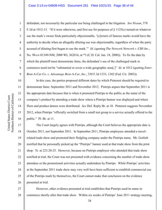 38
1
2
3
4
5
6
7
8
9
10
11
12
13
14
15
16
17
18
19
20
21
22
23
24
25
26
27
28
UnitedStatesDistrictCourt
NorthernDistrictofCalifornia
defendant, not necessarily the particular use being challenged in the litigation. See Nissan, 378
F.3d at 1012-13. “If it were otherwise, and first use for purposes of § 1125(c) turned on whatever
use the mark’s owner finds particularly objectionable, ‘[o]wners of famous marks would have the
authority to decide when an allegedly diluting use was objectionable, regardless of when the party
accused of diluting first began to use the mark.’” Id. (quoting The Network Network v. CBS Inc.,
No. 98-cv-01349-NM, 2000 WL 362016, at *3 (C.D. Cal. Jan. 18, 2000)). To fix the date by
which the plaintiff must demonstrate fame, the defendant’s use of the challenged mark in
commerce need not be “substantial or cover a wide geographic area[.]” Id. at 1012 (quoting Enter.
Rent-A-Car Co. v. Advantage Rent-A-Car, Inc., 330 F.3d 1333, 1342 (Fed. Cir. 2003)).
In this case, the parties proposed different dates by which Pinterest should be required to
demonstrate fame: September 2011 and November 2012. Pintrips argues that September 2011 is
the appropriate date because that is when it promoted Pintrips to the public as the name of the
company’s product by attending a trade show where a Pintrips banner was displayed and where
fliers and product demos were distributed. See Def. Reply Br. at 10. Pinterest suggests November
2012, when Pintrips “officially switched from a small test group to a service actually offered to the
public.” Pl. Br. at 11.
The Court largely agrees with Pintrips, although the Court believes the appropriate date is
October 2011, not September 2011. In September 2011, Pintrips employees attended a travel-
related trade show and promoted their fledgling company under the Pintrips name. Mr. Gotlieb
testified that he personally picked up the “Pintrips” banner used at that trade show from the print
shop. Tr. at 223:20-25. However, because no Pintrips employee who attended that trade show
testified at trial, the Court was not presented with evidence concerning the number of trade show
attendees or the promotional activities actually undertaken by Pintrips. While Pintrips’ activities
at the September 2011 trade show may very well have been sufficient to establish commercial use
of the Pintrips mark by themselves, the Court cannot make that conclusion on the evidence
presented at trial.
However, other evidence presented at trial establishes that Pintrips used its name in
commerce shortly after that trade show. Within six weeks of Pintrips’ June 2011 strategy meeting,
Case 3:13-cv-04608-HSG Document 261 Filed 10/21/15 Page 38 of 44
 