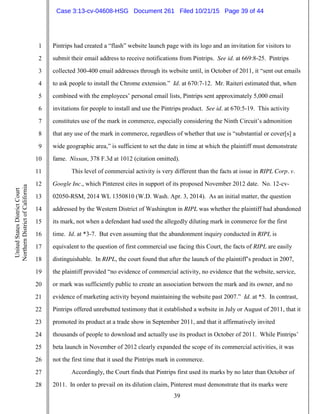 39
1
2
3
4
5
6
7
8
9
10
11
12
13
14
15
16
17
18
19
20
21
22
23
24
25
26
27
28
UnitedStatesDistrictCourt
NorthernDistrictofCalifornia
Pintrips had created a “flash” website launch page with its logo and an invitation for visitors to
submit their email address to receive notifications from Pintrips. See id. at 669:8-25. Pintrips
collected 300-400 email addresses through its website until, in October of 2011, it “sent out emails
to ask people to install the Chrome extension.” Id. at 670:7-12. Mr. Raiteri estimated that, when
combined with the employees’ personal email lists, Pintrips sent approximately 5,000 email
invitations for people to install and use the Pintrips product. See id. at 670:5-19. This activity
constitutes use of the mark in commerce, especially considering the Ninth Circuit’s admonition
that any use of the mark in commerce, regardless of whether that use is “substantial or cover[s] a
wide geographic area,” is sufficient to set the date in time at which the plaintiff must demonstrate
fame. Nissan, 378 F.3d at 1012 (citation omitted).
This level of commercial activity is very different than the facts at issue in RIPL Corp. v.
Google Inc., which Pinterest cites in support of its proposed November 2012 date. No. 12-cv-
02050-RSM, 2014 WL 1350810 (W.D. Wash. Apr. 3, 2014). As an initial matter, the question
addressed by the Western District of Washington in RIPL was whether the plaintiff had abandoned
its mark, not when a defendant had used the allegedly diluting mark in commerce for the first
time. Id. at *3-7. But even assuming that the abandonment inquiry conducted in RIPL is
equivalent to the question of first commercial use facing this Court, the facts of RIPL are easily
distinguishable. In RIPL, the court found that after the launch of the plaintiff’s product in 2007,
the plaintiff provided “no evidence of commercial activity, no evidence that the website, service,
or mark was sufficiently public to create an association between the mark and its owner, and no
evidence of marketing activity beyond maintaining the website past 2007.” Id. at *5. In contrast,
Pintrips offered unrebutted testimony that it established a website in July or August of 2011, that it
promoted its product at a trade show in September 2011, and that it affirmatively invited
thousands of people to download and actually use its product in October of 2011. While Pintrips’
beta launch in November of 2012 clearly expanded the scope of its commercial activities, it was
not the first time that it used the Pintrips mark in commerce.
Accordingly, the Court finds that Pintrips first used its marks by no later than October of
2011. In order to prevail on its dilution claim, Pinterest must demonstrate that its marks were
Case 3:13-cv-04608-HSG Document 261 Filed 10/21/15 Page 39 of 44
 