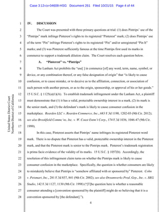 4
1
2
3
4
5
6
7
8
9
10
11
12
13
14
15
16
17
18
19
20
21
22
23
24
25
26
27
28
UnitedStatesDistrictCourt
NorthernDistrictofCalifornia
IV. DISCUSSION
The Court was presented with three primary questions at trial: (1) does Pintrips’ use of the
“Pintrips” mark infringe Pinterest’s rights to its registered “Pinterest” mark; (2) does Pintrips’ use
of the term “Pin” infringe Pinterest’s rights to its registered “Pin” and/or unregistered “Pin It”
marks; and (3) was Pinterest sufficiently famous at the time Pintrips first used its marks in
commerce to support a trademark dilution claim. The Court resolves each question below.
A. “Pinterest” vs. “Pintrips”
The Lanham Act prohibits the “use[ ] in commerce [of] any word, term, name, symbol, or
device, or any combination thereof, or any false designation of origin” that “is likely to cause
confusion, or to cause mistake, or to deceive as to the affiliation, connection, or association of
such person with another person, or as to the origin, sponsorship, or approval of his or her goods.”
15 U.S.C. § 1125(a)(1)(A). To establish trademark infringement under the Lanham Act, a plaintiff
must demonstrate that (1) it has a valid, protectable ownership interest in a mark, (2) its mark is
the senior mark, and (3) the defendant’s mark is likely to cause consumer confusion in the
marketplace. Rearden LLC v. Rearden Commerce, Inc., 683 F.3d 1190, 1202-03 (9th Cir. 2012);
see also Brookfield Commc’ns, Inc. v. W. Coast Entm’t Corp., 174 F.3d 1036, 1046-47 (9th Cir.
1999).
In this case, Pinterest asserts that Pintrips’ name infringes its registered Pinterest word
mark. There is no dispute that Pinterest has a valid, protectable ownership interest in the Pinterest
mark, and that the Pinterest mark is senior to the Pintrips mark. Pinterest’s trademark registration
is prima facie evidence of the validity of its marks. 15 U.S.C. § 1057(b). Accordingly, the
resolution of this infringement claim turns on whether the Pintrips mark is likely to cause
consumer confusion in the marketplace. Specifically, the question is whether consumers are likely
to mistakenly believe that Pintrips is “somehow affiliated with or sponsored by” Pinterest. Cohn
v. Petsmart, Inc., 281 F.3d 837, 841 (9th Cir. 2002); see also Dreamwerks Prod. Grp., Inc. v. SKG
Studio, 142 F.3d 1127, 1130 (9th Cir. 1998) (“[T]he question here is whether a reasonable
consumer attending a [convention sponsored by the plaintiff] might do so believing that it is a
convention sponsored by [the defendant].”).
Case 3:13-cv-04608-HSG Document 261 Filed 10/21/15 Page 4 of 44
 