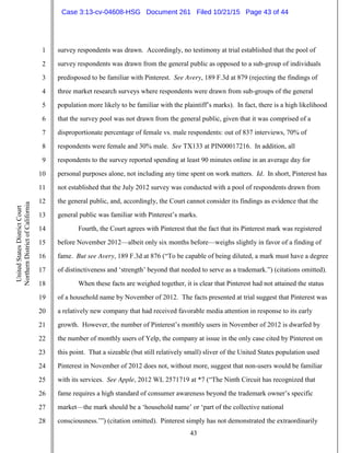 43
1
2
3
4
5
6
7
8
9
10
11
12
13
14
15
16
17
18
19
20
21
22
23
24
25
26
27
28
UnitedStatesDistrictCourt
NorthernDistrictofCalifornia
survey respondents was drawn. Accordingly, no testimony at trial established that the pool of
survey respondents was drawn from the general public as opposed to a sub-group of individuals
predisposed to be familiar with Pinterest. See Avery, 189 F.3d at 879 (rejecting the findings of
three market research surveys where respondents were drawn from sub-groups of the general
population more likely to be familiar with the plaintiff’s marks). In fact, there is a high likelihood
that the survey pool was not drawn from the general public, given that it was comprised of a
disproportionate percentage of female vs. male respondents: out of 837 interviews, 70% of
respondents were female and 30% male. See TX133 at PIN00017216. In addition, all
respondents to the survey reported spending at least 90 minutes online in an average day for
personal purposes alone, not including any time spent on work matters. Id. In short, Pinterest has
not established that the July 2012 survey was conducted with a pool of respondents drawn from
the general public, and, accordingly, the Court cannot consider its findings as evidence that the
general public was familiar with Pinterest’s marks.
Fourth, the Court agrees with Pinterest that the fact that its Pinterest mark was registered
before November 2012—albeit only six months before—weighs slightly in favor of a finding of
fame. But see Avery, 189 F.3d at 876 (“To be capable of being diluted, a mark must have a degree
of distinctiveness and ‘strength’ beyond that needed to serve as a trademark.”) (citations omitted).
When these facts are weighed together, it is clear that Pinterest had not attained the status
of a household name by November of 2012. The facts presented at trial suggest that Pinterest was
a relatively new company that had received favorable media attention in response to its early
growth. However, the number of Pinterest’s monthly users in November of 2012 is dwarfed by
the number of monthly users of Yelp, the company at issue in the only case cited by Pinterest on
this point. That a sizeable (but still relatively small) sliver of the United States population used
Pinterest in November of 2012 does not, without more, suggest that non-users would be familiar
with its services. See Apple, 2012 WL 2571719 at *7 (“The Ninth Circuit has recognized that
fame requires a high standard of consumer awareness beyond the trademark owner’s specific
market—the mark should be a ‘household name’ or ‘part of the collective national
consciousness.’”) (citation omitted). Pinterest simply has not demonstrated the extraordinarily
Case 3:13-cv-04608-HSG Document 261 Filed 10/21/15 Page 43 of 44
 