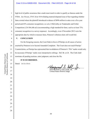 44
1
2
3
4
5
6
7
8
9
10
11
12
13
14
15
16
17
18
19
20
21
22
23
24
25
26
27
28
UnitedStatesDistrictCourt
NorthernDistrictofCalifornia
high level of public awareness that a mark must reach in order to qualify as famous under the
FTDA. See Nissan, 378 F.3d at 1014 (finding material disputed issue of fact regarding whether
fame existed where the plaintiff introduced evidence of $898 million in sales over a five year
period and 65% consumer recognition); see also 4 McCarthy on Trademarks and Unfair
Competition § 24:106 (4th ed.) (recommending a high standard for fame, such as at least 75%
consumer recognition in a survey response). Accordingly, even if November 2012 were the
appropriate date by which to measure fame, Pinterest’s dilution claim still would fail.
V. CONCLUSION
For the foregoing reasons, the Court finds in favor of Pintrips on all causes of action
asserted by Pinterest in its Second Amended Complaint. The Court does not reach Pintrips’
Counterclaims, as Pintrips has represented that invalidation of Pinterest’s “Pin” marks would only
be necessary if Pintrips’ marks were interpreted to infringe. Def. Br. at 24. The Clerk shall
terminate all pending motions, enter judgment, and close the file.
IT IS SO ORDERED.
Dated:
______________________________________
HAYWOOD S. GILLIAM, JR.
United States District Judge
10/21/2015
Case 3:13-cv-04608-HSG Document 261 Filed 10/21/15 Page 44 of 44
 