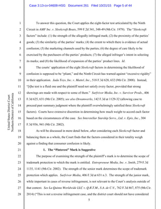 5
1
2
3
4
5
6
7
8
9
10
11
12
13
14
15
16
17
18
19
20
21
22
23
24
25
26
27
28
UnitedStatesDistrictCourt
NorthernDistrictofCalifornia
To answer this question, the Court applies the eight-factor test articulated by the Ninth
Circuit in AMF Inc. v. Sleekcraft Boats, 599 F.2d 341, 348-49 (9th Cir. 1979). The “Sleekcraft
factors” include: (1) the strength of the allegedly infringed mark; (2) the proximity of the parties’
goods; (3) the similarity of the parties’ marks; (4) the extent to which there is evidence of actual
confusion; (5) the marketing channels used by the parties; (6) the degree of care likely to be
exercised by the purchasers of the parties’ products; (7) the alleged infringer’s intent in selecting
its marks; and (8) the likelihood of expansion of the parties’ product lines. Id.
The courts’ application of the eight Sleekcraft factors in determining the likelihood of
confusion is supposed to be “pliant,” and the Ninth Circuit has warned against “excessive rigidity”
in their application. Jada Toys, Inc. v. Mattel, Inc., 518 F.3d 628, 632 (9th Cir. 2008). Instead,
“[t]he test is a fluid one and the plaintiff need not satisfy every factor, provided that strong
showings are made with respect to some of them.” Surfvivor Media, Inc. v. Survivor Prods., 406
F.3d 625, 631 (9th Cir. 2005); see also Dreamwerks, 142 F.3d at 1129-32 (allowing case to
proceed past summary judgment where the plaintiff overwhelmingly satisfied three Sleekcraft
factors). Courts have extensive discretion in determining how much weight to accord each factor
based on the circumstances of the case. See Interstellar Starship Servs., Ltd. v. Epix, Inc., 304
F.3d 936, 941 (9th Cir. 2002).
As will be discussed in more detail below, after considering each Sleekcraft factor and
balancing them as a whole, the Court finds that the factors considered in their totality weigh
against a finding that consumer confusion is likely.
1. The “Pinterest” Mark is Suggestive
The purpose of examining the strength of the plaintiff’s mark is to determine the scope of
trademark protection to which the mark is entitled. Entrepreneur Media, Inc. v. Smith, 279 F.3d
1135, 1141 (9th Cir. 2002). The strength of the senior mark determines the scope of trademark
protection which applies. Surfvivor Media, 406 F.3d at 631 n.3. The strength of the junior mark,
while important in cases of reverse infringement, is not relevant to the Court’s analysis outside of
that context. See La Quinta Worldwide LLC v. Q.R.T.M., S.A. de C.V., 762 F.3d 867, 875 (9th Cir.
2014) (“This is not a reverse infringement case, and the district court should not have considered
Case 3:13-cv-04608-HSG Document 261 Filed 10/21/15 Page 5 of 44
 