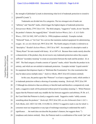 6
1
2
3
4
5
6
7
8
9
10
11
12
13
14
15
16
17
18
19
20
21
22
23
24
25
26
27
28
UnitedStatesDistrictCourt
NorthernDistrictofCalifornia
the strength of [defendant’s] mark in determining what level of trademark protection to extend to
[plaintiff’s] mark.”).
Trademarks are divided into five categories. The two strongest sets of marks are
“arbitrary” and “fanciful” marks, which trigger the highest degree of trademark protection.
Entrepreneur Media, 279 F.3d at 1141. The third category, “suggestive” marks, do not “describe
the product’s features, but suggest[] them.” Kendall-Jackson Winery, Ltd. v. E. & J. Gallo
Winery, 150 F.3d 1042, 1047 n.8 (9th Cir. 1998) (emphases omitted). Examples include
“Slickcraft” boats, or “Air Care” for a service that maintains medical equipment for administering
oxygen. Id.; see also Sleekcraft, 599 F.2d at 349. The fourth category of marks is referred to as
“descriptive.” Kendall–Jackson Winery, 150 F.3d at 1047. An example of a descriptive mark is
“Honey Roast” for nuts roasted with honey. Id. at 1047 n.8. Because these marks merely describe
a characteristic of the product, they do not receive any trademark protection unless they acquire
sufficient “secondary meaning” to create an association between the mark and the product. Id. at
1047. The final category of marks consists of “generic” marks, which “describe the product in its
entirety, and which are not entitled to trademark protection. Examples include ‘Liquid controls’
for equipment that dispenses liquid, or ‘Multistate Bar Examination’ for a bar examination that
may be taken across multiple states.” Surfvivor Media, 406 F.3d at 632 (citation omitted).
In this case, the parties agree that “Pinterest” is at least a suggestive mark, which entitles it
to trademark protection without a showing of secondary meaning. Sleekcraft, 599 F.2d at 349
(“Although less distinctive than an arbitrary or fanciful mark and therefore a comparatively weak
mark, a suggestive mark will be protected without proof of secondary meaning.”). While Pinterest
argues that the Pinterest mark may straddle the line between suggestive and arbitrary, Pl. Br. at 5,
the Court finds that Pinterest is clearly a suggestive mark. Suggestive marks “subtly connote
something about the products.” Sleekcraft, 599 F.2d at 349; see also Zobmondo Entm’t, LLC v.
Falls Media, LLC, 602 F.3d 1108, 1114 (9th Cir. 2010) (“A suggestive mark is one for which ‘a
consumer must use imagination or any type of multistage reasoning to understand the mark’s
significance . . . the mark does not describe the product’s features, but suggests them.’”)
(emphases and citation omitted). Here, the Pinterest mark is a combination of the words “pin” and
Case 3:13-cv-04608-HSG Document 261 Filed 10/21/15 Page 6 of 44
 