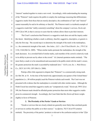 7
1
2
3
4
5
6
7
8
9
10
11
12
13
14
15
16
17
18
19
20
21
22
23
24
25
26
27
28
UnitedStatesDistrictCourt
NorthernDistrictofCalifornia
“interest” mashed together to create a new word. Accordingly, while understanding the meaning
of the “Pinterest” mark requires the public to employ the multistage reasoning that differentiates
suggestive marks from those that are merely descriptive, the combination of “pin” and “interest”
cannot reasonably be said to be arbitrary or fanciful. The Pinterest mark is a textbook example of
a suggestive mark that “subtly connote[s] something” about the company’s services, Sleekcraft,
599 F.2d at 349, in that it conveys to users that the website allows them to pin their interests.
The Court’s conclusion that Pinterest is a suggestive mark does not end the inquiry under
this factor. Identifying whether a mark is arbitrary, fanciful, suggestive, descriptive, or generic is
only the first step. The second step is to determine the strength of the mark in the marketplace,
i.e., the commercial strength of the mark. One Indus., LLC v. Jim O’Neal Distrib., Inc., 578 F.3d
1154, 1164 (9th Cir. 2009). “When similar marks permeate the marketplace, the strength of the
mark decreases. In a crowded field of similar marks, each member of the crowd is relatively weak
in its ability to prevent use by others in the crowd.” Id. (internal quotation marks omitted). “The
more likely a mark is to be remembered and associated in the public mind with the mark’s owner,
the greater protection the mark is accorded by trademark laws.” GoTo.com, Inc. v. Walt Disney
Co., 202 F.3d 1199, 1207 (9th Cir. 2000).
Pintrips offers little argument to dispute that “Pinterest” is a commercially strong mark.
See Def. Br. at 18. At the time of the bench trial, approximately one-quarter of the United States’
population (i.e., 80 million people) used the Pinterest website each month. The Court was not
presented with evidence that the marketplace is crowded with other similar names. Although the
Ninth Circuit has noted that suggestive marks are “comparatively weak,” Sleekcraft, 599 F.2d at
349, the Pinterest mark should be afforded greater protection than most other suggestive marks
given its commercial strength. Accordingly, the Court finds that this Sleekcraft factor weighs
slightly in favor of Pinterest.
2. The Proximity of the Parties’ Goods or Services
“Goods or services that are closely related are generally more likely than unrelated goods
or services to confuse the public as to their sources.” La Quinta, 762 F.3d at 875 (citation
omitted). The proximity of the parties’ products is relevant to the confusion analysis in that “[f]or
Case 3:13-cv-04608-HSG Document 261 Filed 10/21/15 Page 7 of 44
 
