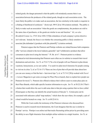 8
1
2
3
4
5
6
7
8
9
10
11
12
13
14
15
16
17
18
19
20
21
22
23
24
25
26
27
28
UnitedStatesDistrictCourt
NorthernDistrictofCalifornia
related goods, the danger presented is that the public will mistakenly assume there is an
association between the producers of the related goods, though no such association exists. The
more likely the public is to make such an association, the less similarity in the marks is requisite to
a finding of likelihood of confusion.” Sleekcraft, 599 F.2d at 350 (citation omitted). The public is
likely to make such an association “when the goods are complementary, the products are sold to
the same class of purchasers, or the goods are similar in use and function.” Id.; see also
Brookfield Commc’ns, 174 F.3d at 1056 (“[T]he relatedness of each company’s prime directive
isn’t relevant. Instead, the focus is on whether the consuming public is likely somehow to
associate [the defendant’s] products with [the plaintiff].”) (citation omitted).
Pinterest argues that the Pinterest and Pintrips websites are related because both companies
offer “services related to the travel industry generally” and “collaborative products that allow
consumers to plan travel using the Internet.” Pl. Br. at 6-7. Pinterest points to evidence
introduced at trial demonstrating that Pinterest users often use its website to research their travel
destinations and activities. See Tr. at 72:4-7 (“So a lot of people will use Pinterest to plan dream
vacations, honeymoons, as we saw earlier. I’ve used it to plan travel itineraries for people coming
to visit me in cities.”); id. at 72:16-17 (“There are lots of pins that will provide ideas about how
you can save money or find the best -- best travel tips.”); id. at 73:7-9 (“[W]e worked with Travel
+ Leisure Magazine to get some coverage for Place Pins at launch, then to explain how people use
Pinterest for travel.”). Pinterest also offered evidence that it allows users to create place pins on
their Place Boards, which adds specific location information to a pin. See Tr. at 58:22-24 (“That’s
a button that would allow the user to add some data to that pin using a partner that we have called
[F]oursquare so that they can identify the actual location of that pin.”). Certain pins can be
associated with indicators called “map markers,” which show the user where, for example, a pin of
a hotel would be located on a map. See Tr. at 60:22-61:6.
While the Court credits the testimony of the Pinterest witnesses who discussed how
Pinterest is used to research travel destinations, the Court disagrees that this use is similar to
Pintrips’ service. Pintrips is an online tool that tracks fluctuating airline prices by providing users
the ability to save flight itineraries from multiple airline websites to a single location. See Tr. at
Case 3:13-cv-04608-HSG Document 261 Filed 10/21/15 Page 8 of 44
 