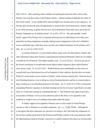 9
1
2
3
4
5
6
7
8
9
10
11
12
13
14
15
16
17
18
19
20
21
22
23
24
25
26
27
28
UnitedStatesDistrictCourt
NorthernDistrictofCalifornia
464:2-474:14. After searching airline websites and pinning the itineraries they wish to track,
Pintrips users may then return to the Pintrips website—without needing to duplicate the effort of
their initial search—to see whether their selected flights have become more or less expensive. Id.
Pintrips does not provide users the opportunity to research their travel destinations, identify sights
to see while traveling, or gather ideas for new travel destinations from other users, given that all
Pintrips Tripboards are, by default, private. Id. at 476:1-477:11. The only arguable “social
media” aspect of the Pintrips site is a function allowing users to individually invite other users
(generally traveling companions or people making travel arrangements on the user’s behalf) to
access a particular trip so that those users can also view and pin itineraries for the primary user’s
trips. Id.; see also id. at 661:10-23.
In contrast, Pinterest is a social media website where users can share photos, articles, and
other information about their interests on personalized web-based Pinboards which are, by default,
viewable by all of Pinterest’s 80 million monthly users. Tr. at 61:25-62:3. Travel is just one of
the dozens and dozens of exceptionally broad subject-matter categories about which Pinterest
users choose to pin. Tr. at 125:5-126:7. While Pinterest users undoubtedly use the service to
research their travel destinations (as well as hundreds of other subjects), that fact does not render
Pinterest’s social media service similar to Pintrips’ airline itinerary-tracking tool. Pinterest has no
travel booking function; is not working on a travel booking function; and has no concrete plan to
begin working on a travel booking function in the future. See Tr. at 88:14-15 (“We’ve discussed
[expanding Pinterest’s products to facilitate booking travel], but we haven’t specifically set a date
when we would start working on something like that.”). That Pinterest may aspire to provide a
tool similar to Pintrips’ service at some unknown point in the future is too speculative and
indefinite to weigh in favor of a finding of proximity under this factor.
In further support of its argument, Pinterest cites to a few emails in which Pintrips
executives refer to Pinterest as a possible competitor. See, e.g., TX40; TX186. Although the
Court agrees that these statements are relevant to its analysis, the Court finds the comparison of
the services actually performed by the Pinterest and Pintrips websites to be more persuasive than
the representations made by Pintrips’ executives to a public relations firm and in an investor pitch
Case 3:13-cv-04608-HSG Document 261 Filed 10/21/15 Page 9 of 44
 