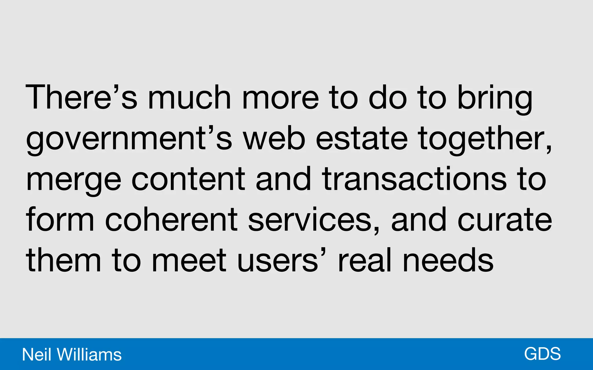 *GDSNeil Williams
There’s much more to do to bring
government’s web estate together,
merge content and transactions to
form coherent services, and curate
them to meet users’ real needs
 