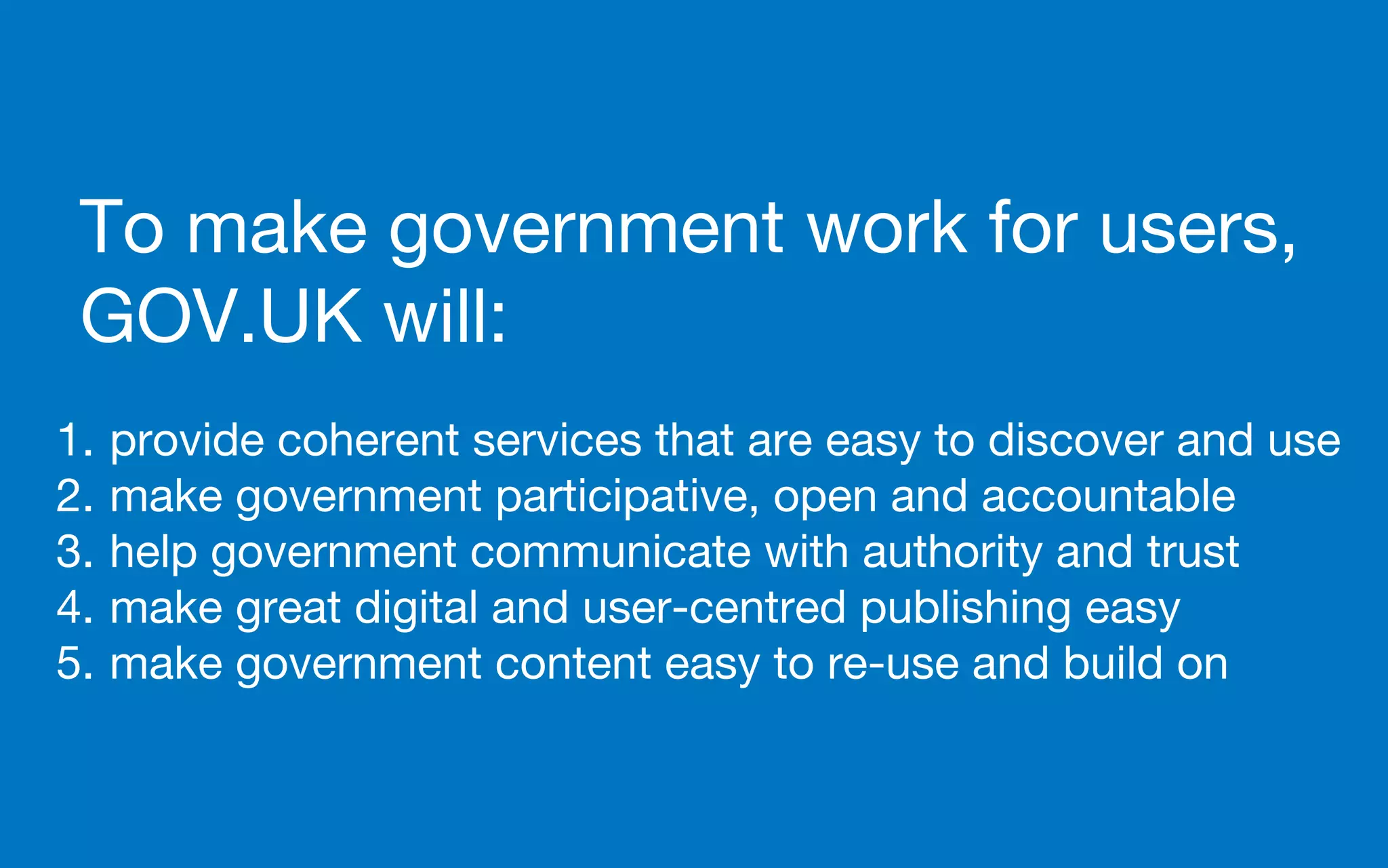 To make government work for users,
GOV.UK will:
1. provide coherent services that are easy to discover and use
2. make government participative, open and accountable
3. help government communicate with authority and trust
4. make great digital and user-centred publishing easy
5. make government content easy to re-use and build on
 
