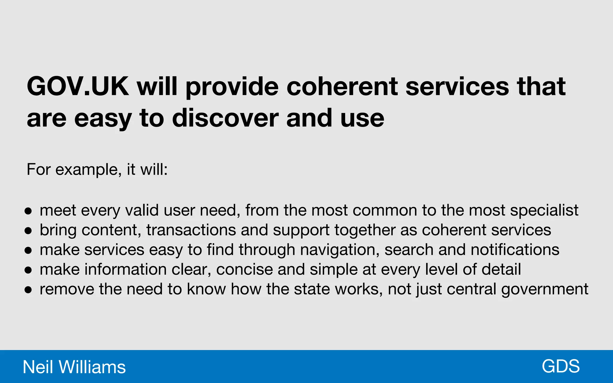 *GDSNeil Williams
GOV.UK will provide coherent services that
are easy to discover and use
For example, it will:
● meet every valid user need, from the most common to the most specialist
● bring content, transactions and support together as coherent services
● make services easy to find through navigation, search and notifications
● make information clear, concise and simple at every level of detail
● remove the need to know how the state works, not just central government
 