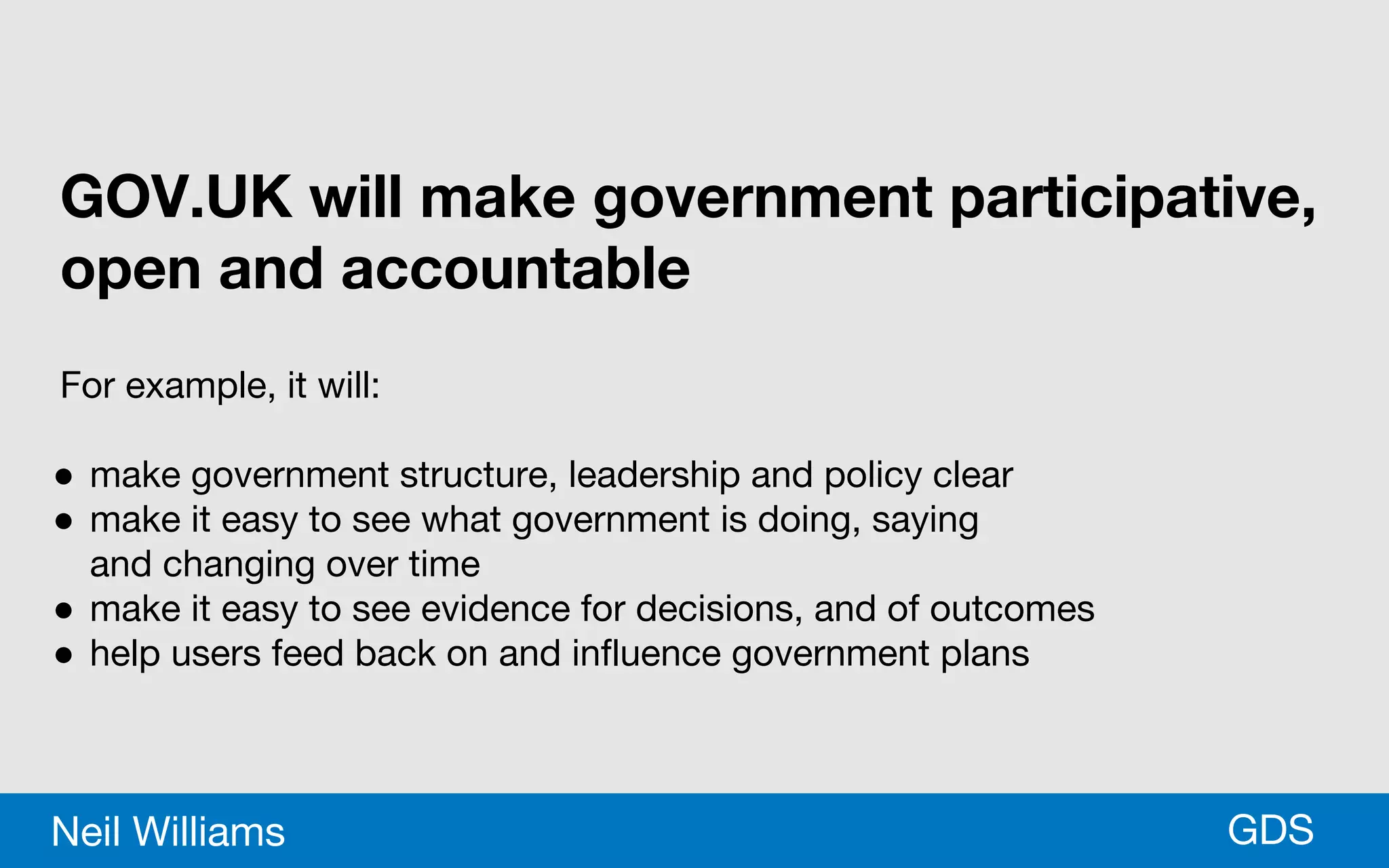 *GDSNeil Williams
GOV.UK will make government participative,
open and accountable
For example, it will:
● make government structure, leadership and policy clear
● make it easy to see what government is doing, saying
and changing over time
● make it easy to see evidence for decisions, and of outcomes
● help users feed back on and influence government plans
 