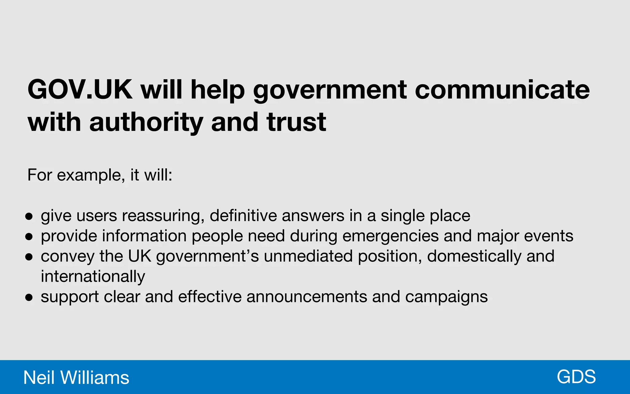 *GDSNeil Williams
GOV.UK will help government communicate
with authority and trust
For example, it will:
● give users reassuring, definitive answers in a single place
● provide information people need during emergencies and major events
● convey the UK government’s unmediated position, domestically and
internationally
● support clear and effective announcements and campaigns
 