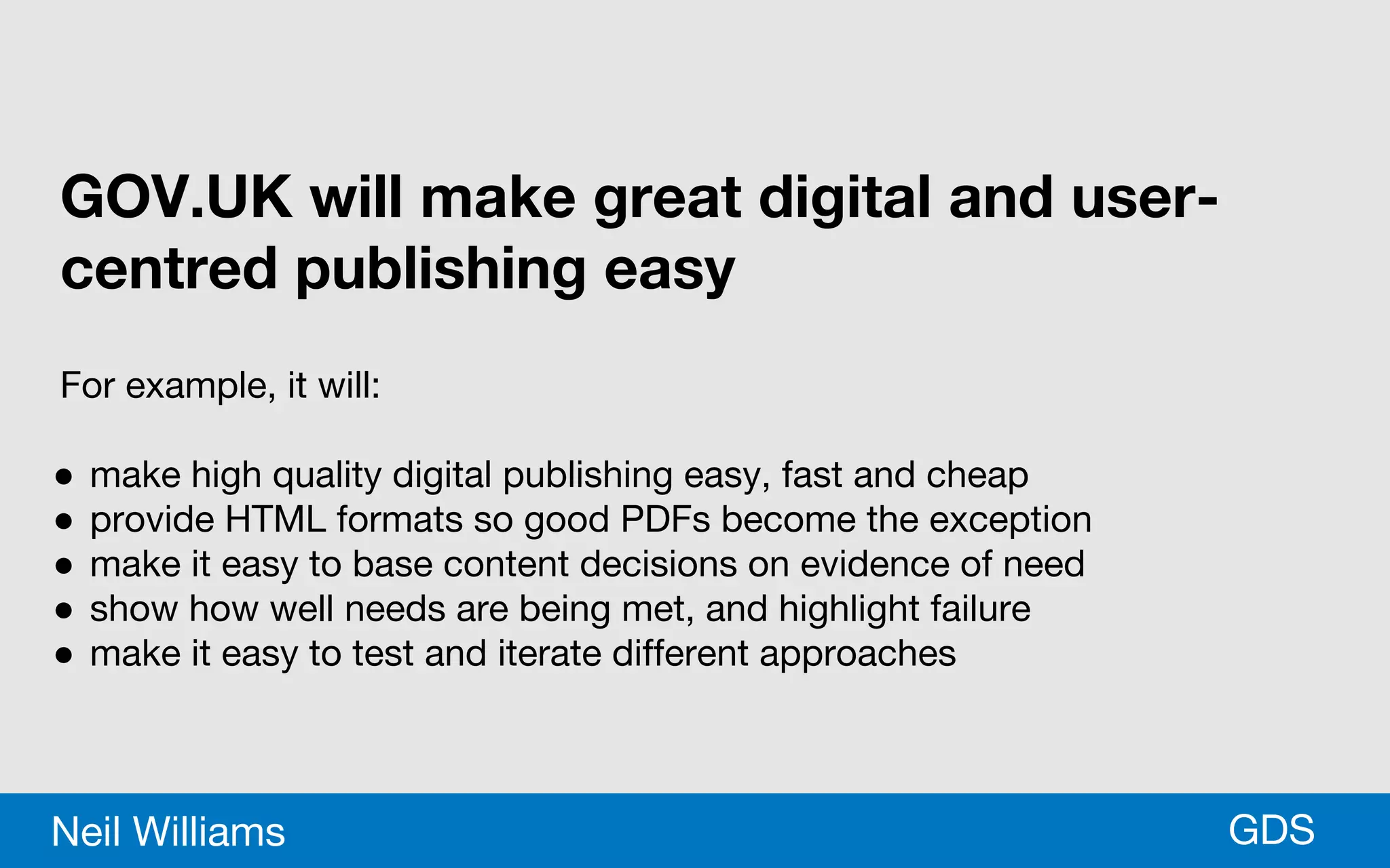 *GDSNeil Williams
GOV.UK will make great digital and user-
centred publishing easy
For example, it will:
● make high quality digital publishing easy, fast and cheap
● provide HTML formats so good PDFs become the exception
● make it easy to base content decisions on evidence of need
● show how well needs are being met, and highlight failure
● make it easy to test and iterate different approaches
 