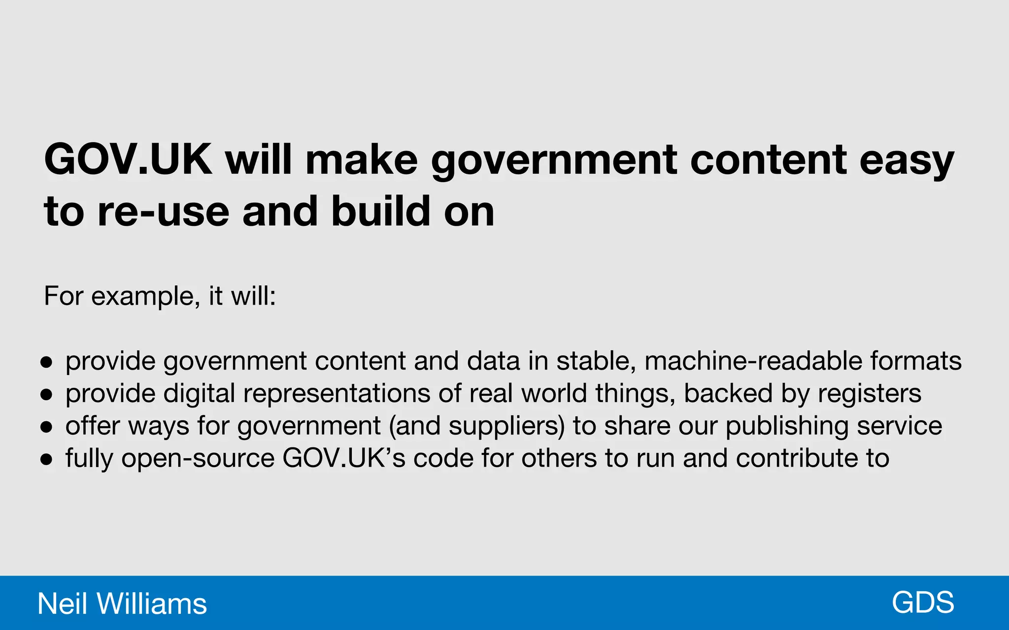 *GDSNeil Williams
GOV.UK will make government content easy
to re-use and build on
For example, it will:
● provide government content and data in stable, machine-readable formats
● provide digital representations of real world things, backed by registers
● offer ways for government (and suppliers) to share our publishing service
● fully open-source GOV.UK’s code for others to run and contribute to
 