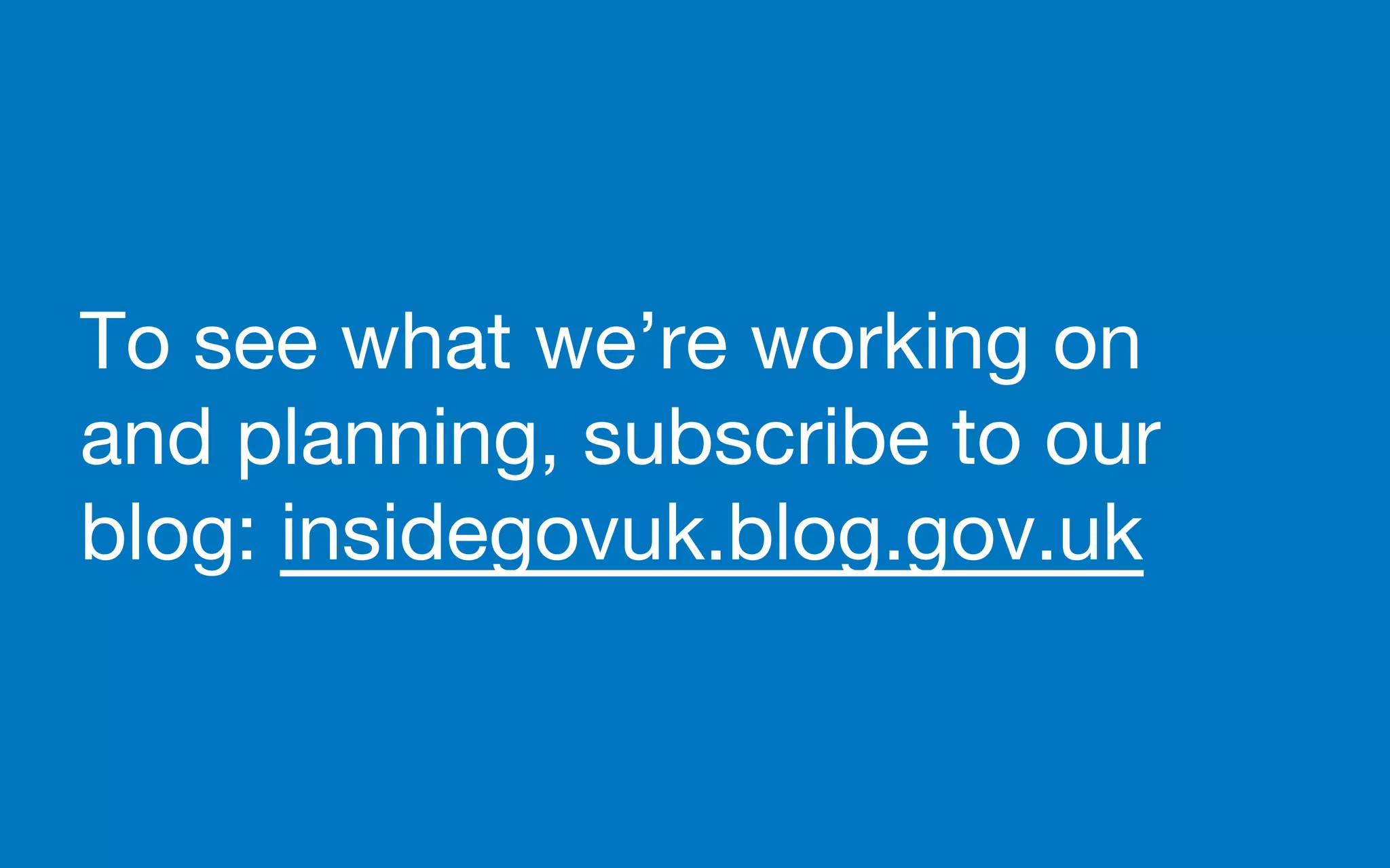 To see what we’re working on
and planning, subscribe to our
blog: insidegovuk.blog.gov.uk
 