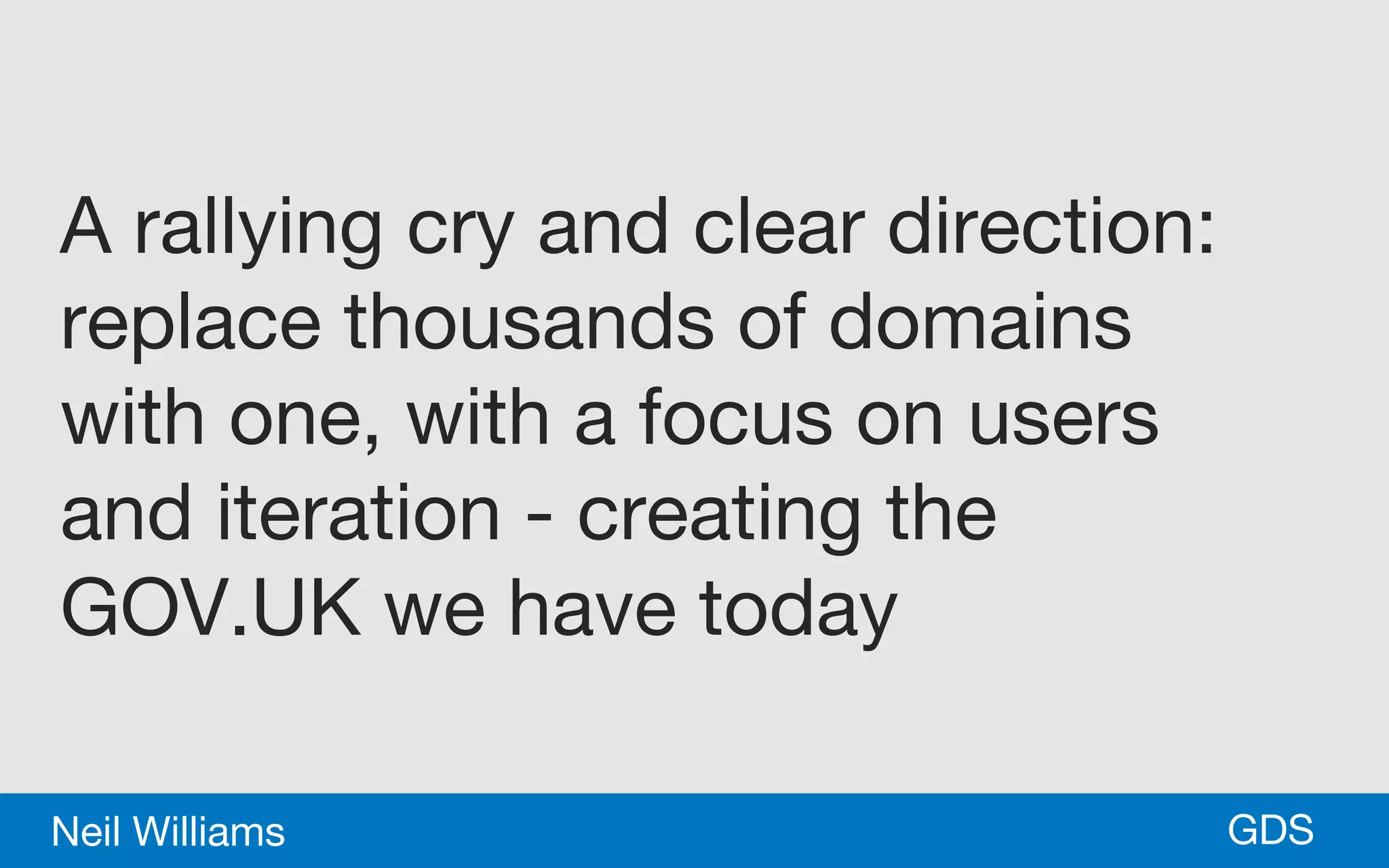 *GDSNeil Williams
A rallying cry and clear direction:
replace thousands of domains
with one, with a focus on users
and iteration - creating the
GOV.UK we have today
 