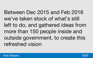 *GDSNeil Williams
Between Dec 2015 and Feb 2016
we’ve taken stock of what’s still
left to do, and gathered ideas from
more than 150 people inside and
outside government, to create this
refreshed vision
 